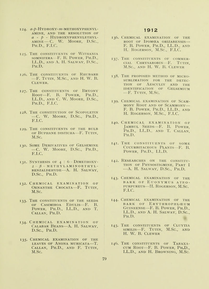 124. a-p-H YDROXY- W-METHOXYPHENYL- AMINE, AND THE RESOLUTION OF a - p - Hydroxyphenylethyl- amine — C. W. Moore, D.Sc., Ph.D., F.I.C. 125. The constituents of Withania SOMNIFERA F. B. POWER, Ph.D., LL.D., and A. H. Salway, D.Sc, Ph.D. 126. The constituents of Rhubarb —F. Tutin, M.Sc, and H. W. B. Clewer. 127. The constituents of Bryony Root—F. B. Power, Ph.D., LL.D., and C. W. Moore, D.Sc, Ph.D., F.I.C. 128. The constitution of Scopoletin —C. W. Moore, D.Sc, Ph.D., F.I.C. 129. The constituents of the bulb of Buphane disticha—F. Tutin, M.Sc 130. Some Derivatives of Gelsemine —C. W. Moore, D.Sc, Ph.D., F.I.C. 131. Synthesis of 4 : 6 - Dimethoxy- 2 - (i - methylaminoethyl- benzaldehyde a. h. salway, D.Sc, Ph.D. 132. Chemical examination of Oenanthe Crocata—F. Tutin, M.Sc. 133. The constituents of the seeds of Casimiroa Edulis—F. B. Power, Ph.D., LL.D., and T. Callan, Ph.D. 134. Chemical examination of Calabar Beans—A. H. Salway, D.Sc, Ph.D. 135. Chemical examination of the leaves of anona muricata t. Callan, Ph.D., and F. Tutin, M.Sc 1912 136. Chemical examination of the root of ipomcea orizabensis—■ F. B. Power, Ph.D., LL.D., and H. Rogerson, M.Sc, F.I.C. 137. The constituents of commer- cial Chrysarobin—F. Tutin, M.Sc, and H. W. B. Clewer 138. The proposed method of micro- sublimation FOR THE DETEC- TION OF AESCULIN AND THE IDENTIFICATION OF GELSEMIUM —F. Tutin, M.Sc. 139. Chemical examination of Scam- mony Root and of Scammony— F. B. Power, Ph.D., LL.D., and H. Rogerson, M.Sc, F.I.C. 140. Chemical examination of Jambul Seeds—F. B. Power, Ph.D., LL.D.. and T. Callan, Ph.D. 141. The constituents of some cucurbitaceous plants f. b. Power, Ph.D., LL.D. 142. Researches on the constitu- tion of Physostigmine, Part I —A. H. Salway, D.Sc, Ph.D. 143. Chemical examination of the bark of euonymus atro- purpureus—H. Rogerson, M.Sc. F.I.C. 144. Chemical examination of the BARK OF ErYTHROPHLOEUM Guineense—F. B. Power, Ph.D., LL.D., and A. H. Salway, D.Sc, Ph.D. 145. The constituents of Cluytia similis—F. Tutin, M.Sc, and H. W. B. Clewer 146. The constituents of Taraxa- cum Root—F. B. Power, Ph.D., LL.D., and H. Browning, M.Sc. 7'J