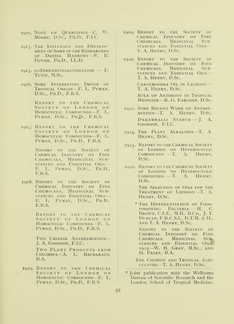 igio. Note on Quercitrin—C. W. Moore, D.Sc, Ph.D., F.I.C. iy13. The Influence and Develop- ment of Some of the Researches of Daniel Hanbury—F. 13. Power, Ph.D., LL.D. iyi5. isoDlBENZOYLGLUCOXYLOSE F. Tutin, M.Sc igi6. Some Interesting Drugs of Tropical Origin—F. L. Pyman, D.Sc, Ph.D., F.R.S. Report to the Chemical Society of London on Homocyclic Compounds—F. L. Pyman, D.Sc, PhJ)., F.R.S. 1917. Report to the Chemical Society of London on Homocyclic Compounds—F. L. Pyman, D.Sc, Ph.D., F.R.S. Report to the Society of Chemical Industry on Fine Chemicals, Medicinal Sub- stances and Essential Oils— F. L. Pyman, D.Sc, Ph.D., F.R.S. 1918. Report to the Society of Chemical Industry on Fine Chemicals, Medicinal Sub- stances and Essential Oils— F. L. Pyman, D.Sc, Ph.D., F.R.S. Report to the Chemical S o c1eTy o f London on Homocyclic Compounds—F. L. Pyman, D.Sc, Ph.D., F.R.S. Two Chinese Anthelmintics— J. A. Goodson, F.I.C. Two Plant Products from Colombia—A. L. Bacharach, B.A. iyiy. Report to the Chemical Society of London on Homocyclic Compounds—F. L. Pyman, D.Sc, Ph.D., F.R S iyiy. Report to the Society of Chemical Industry on Fine Chemicals, Medicinal Sub- stances and Essential Oils — T. A. Henry, D.Sc iy20. Report to the Society of Chemical Industry on Fine Chemicals, Medicinal Sub- stances and Essential Oils — T. A. Henry, D.Sc. Chaulmoogra Oil in Leprosy— T. A. Henry, D.Sc. Role of Antimony in Tropical Medicine—R. G. Fargher, D.Sc. iy22. Some Recent Work on Anthel- mintics—T. A. Henry, D.Sc. Dakamballi Starch — J. A. Goodson, F.I.C. iy24. The Plant Alkaloids—T. A Henry, D.Sc. iy25. Report to the Chemical Society of London on Heterocyclic Compounds —- T. A. Henry, D.Sc. iy20. Report to the Chemical Society of London on Heterocyclic Compounds —■ T. A. Henry, D.Sc. The Selection of Oils for the Treatment of Leprosy—T. A. Henry, D.Sc * The Differentiation of Food- poisoning Bacteria — H. C. Brown, CLE., M.B., B.Cjl, }. T. Duncan, F.R.C.S.I., D.T.M. & II., and T. A. Henry, D.Sc. Report to the Society of Chemical Industry on Fine Chemicals, Medicinal Sub- stances and Essential Oils, 1Q25—W. H. Gray, M.Sc, and H. Paget, B.A. The Chemist and Tropical Agri- culture—T. A. Henry, D.Sc. * Joint publication with the Wellcome Bureau of Scientific Research and the London School of Tropical Medicine. 33