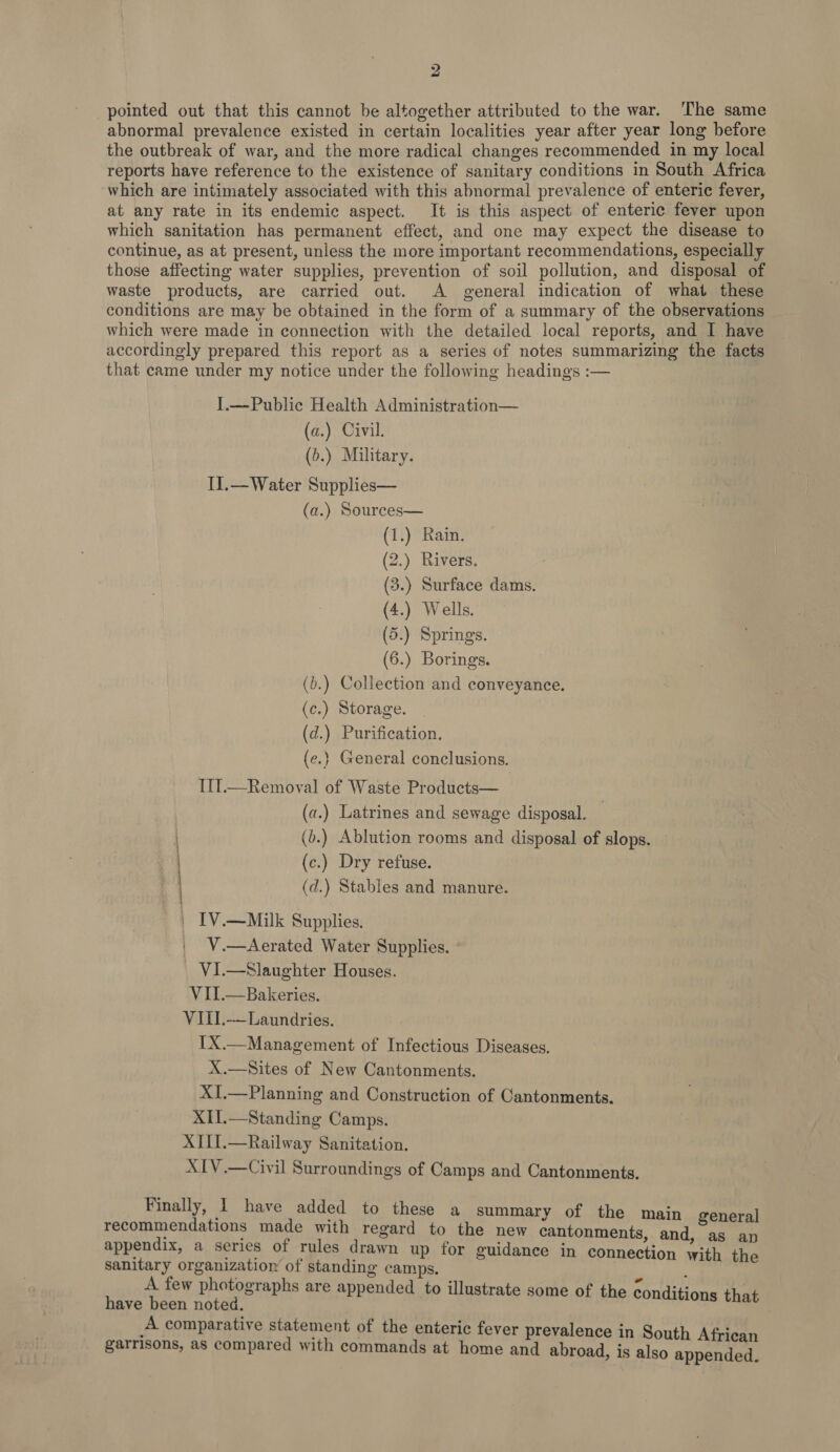 pointed out that this cannot be altogether attributed to the war. ‘The same abnormal prevalence existed in certain localities year after year long before the outbreak of war, and the more radical changes recommended in my local reports have reference to the existence of sanitary conditions in South Africa which are intimately associated with this abnormal prevalence of enteric fever, at any rate in its endemic aspect. It is this aspect of enteric fever upon which sanitation has permanent effect, and one may expect the disease to continue, as at present, unless the more important recommendations, especially those affecting water supplies, prevention of soil pollution, and disposal of waste products, are carried out. A general indication of what these conditions are may be obtained in the form of a summary of the observations which were made in connection with the detailed local reports, and I have accordingly prepared this report as a series of notes summarizing the facts that came under my notice under the following headings :— I.—Public Health Administration— (a.) Civil. (b.) Military. II.—Water Supplies— (a.) Sources— (1.) Rain. (2.) Rivers, (3.) Surface dams. (4.) Wells. (5.) Springs. (6.) Borings. (b.) Collection and conveyance. (c.) Storage. (d.) Purification. (e.} General conclusions. III.—Removal of Waste Products— (a.) Latrines and sewage disposal. (b.) Ablution rooms and disposal of slops. (c.) Dry refuse. (d.) Stables and manure. | IV.—Milk Supplies. V.—Aerated Water Supplies. VI.—Slaughter Houses. VII.—Bakeries. VIII.-—Laundries. IX.—Management of Infectious Diseases. X.—Sites of New Cantonments. X{.—Planning and Construction of Cantonments. XII.—Standing Camps. XII1.—Railway Sanitation. XIV .—Civil Surroundings of Camps and Cantonments, ait cnnaaaanion Finally, 1 have added to these a summary of the main general recommendations made with regard to the new cantonments, and, as an appendix, a series of rules drawn up for guidance in connection with the sanitary organization of standing camps. A few photographs are appended to illustrate some of the conditions that have been noted. A comparative statement of the enteric fever prevalence in South African garrisons, as compared with commands at home and abroad, is also appended.