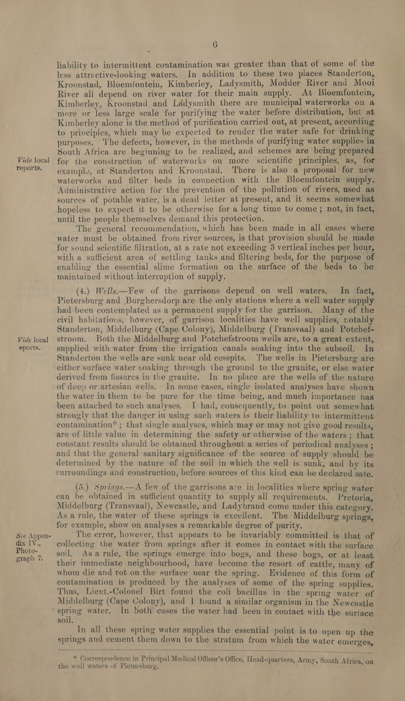 reports. Vide local eports. See Appen- dix [V., Photo- graph 7. 6 liability to intermittent contamination was greater than that of some of the less attractive-looking waters. In addition to these two places Standerton,. Kroonstad, Bloemfontein, Kimberley, Ladysmith, Modder River and Mooi River all depend on river water for their main supply. At Bloemfontein, Kimberley, Kroonstad and Ladysmith there are municipal waterworks on a more or less large scale for purifyig the water before distribution, but at Kimberley alone is the method of purification carried out, at present, according to principles, which may be expected to render the water safe for drinking purposes. ‘The defects, however, in the methods of purifymg water supplies in South Africa are beginning to be realized, and schemes are being prepared example, at Standerton and Kroonstad. There is also a proposal for new waterworks and tilter beds in connection with the Bloemfontein supply. Administrative action for the prevention of the pollution of rivers, used as sources of potable water, is a dead letter at present, and it seems somewhat hopeless to expect it to be otherwise for a long time to come; not, in fact, until the people themselves demand this protection. The general recommendation, which has been made in all cases where water must be obtained from river sources, is that provision should be made for sound scientific filtration, at a rate not exceeding 3 vertical inches per hour, with a sufficient area of settling tanks and filtering beds, for the purpose of enabling the essential slime formation on the surface of the beds to be maintained without interruption of supply. (4.) Wells—Few of. the garrisons depend on well waters. In fact, Pietersburg and Burghersdorp are the only stations where a well water supply had been contemplated as a permanent supply for the garrison. Many of the civil habitations, however, of garrison localities have well supplies, notably Standerton, Middelburg (Cape Colony), Middelburg (Transvaal) and Potchef- stroom. Both the Middelburg and Potchefstroom wells are, to a great extent, — supplied with water from the irrigation canals soaking into the subsoil. In Standerton the wells are sunk near old cesspits. ‘he wells in Pietersburg are either surface water soaking through the ground to the granite, or else water derived from fissures in the granite. In no place are the wells of the nature the water in them to be pure for the time being, and much importance has been attached to such analyses. I had, consequently, to point out somewhat strongly that the danger in using such waters is their hability to intermittent contamination ; that single analyses, which may or may not give good results, are of little value in determining the safety or otherwise of the waters; that constant results should be obtained throughout a series of periodical analyses ; and that the general sanitary significance of the source of supply should be determined by the nature of the soil in which the well is sunk, and by its surroundings and construction, before sources of this kind ean be declared sate. (5.) Springs.—A few of the garrisons are in localities where spring water can be obtained in sufficient quantity to supply all requirements. Pretoria, Middelburg (Transvaal), Newcastle, and Ladybrand come under this category. As a rule, the water of these springs is excellent. The Middelburg springs for example, show on analyses a remarkable degree of purity. ’ ’ The error, however, that appears to be invariably committed is that of collecting the water from springs after it comes in contact with the surface soil. Asarule, the springs emerge into bogs, and these bogs, or at least their immediate neighbourhood, have become the resort of cattle, many of whom die and rot on the surface near the spring. Evidence of this form of contamination is produced by the analyses of some of the spring supplies. Thus, Lieut.-Colonel Birt found the coli bacillus in the spring water of Middelburg (Cape Colony), and | found a similar organism in the Newcastle soil. In all these spring water supplies the essential point is to open up the springs and cement them down to the stratum from which the water emerees wn Mit  * Correspondence in Principal Medical Officer’s Office, Head-quarters Pe, ree mr . ; L « &gt; c ak outl 8 the well waters of Pietersburg. E + Seen