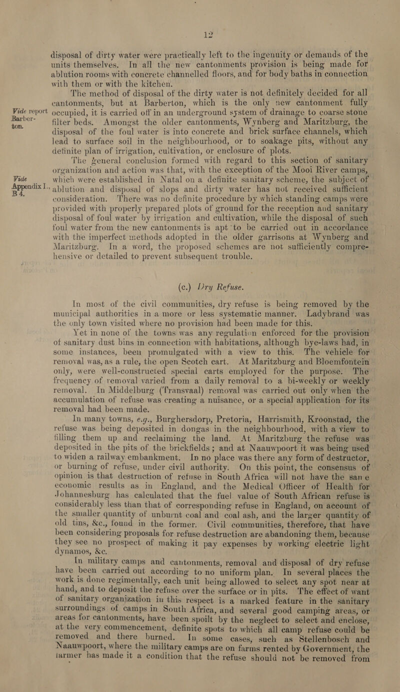 Barber- ton. Vide Appendix I., B4, 12 disposal of dirty water were practically left to the ingenuity or demands of the units themselves. In all the new cantonments provision is being made for ablution rooms with concrete channelled floors, and for body baths in connection with them or with the kitchen. The method of disposal of the dirty water is not definitely decided for all cantonments, but at Barberton, which is the only new cantonment. fully filter beds. Amongst the older cantonments, Wynberg and Maritzburg, the disposal of the foul water is into concrete and brick surface channels, which lead to surface soil in the neighbourhood, or to soakage pits, without any definite plan of irrigation, cultivation, or enclosure of plots. | | The Yeneral conclusion formed with regard to this section of sanitary organization and action was that, with the exception of the Mooi River camps, which were established in Natal on a definite sanitary scheme, the subject of ablution and disposal of slops and dirty water has not received sufficient consideration. There was no definite procedure by which standing camps were provided with properly prepared plots of ground for the reception and sanitary disposal of foul water by irrigation and cultivation, while the disposal of such foul water from the new cantonments is apt’to be carried out in accordance with the imperfect methods adopted in the older garrisons at Wynberg and — Maritzburg. In a word, the proposed schemes are not sufficiently compre- hensive or detailed to prevent subsequent trouble. | (c.) Dry Refuse. In most of the civil communities, dry refuse is being removed by the municipal authorities in a more or less systematic manner. Ladybrand was the only town visited where no provision had been made for this. Yet in none of the towns was any regulation enforced for the provision of sanitary dust bins in connection with habitations, although bye-laws had, in some instances, been promulgated with a view to this. The vehicle for removal was, as a rule, the open Scotch cart. At Maritzburg and Bloemfontein only, were well-constructed special carts employed for the purpose. The frequency of removal varied from a daily removal to a bi-weekly or weekly removal. In Middelburg (Transvaal) removal was carried out only when the accumulation of refuse was creating a nuisance, or a special application for its removal had been made. | In many towns, e.g., Burghersdorp, Pretoria, Harrismith, Kroonstad, the refuse was being deposited in dongas in the neighbourhood, with a view to deposited in the pits of the brickfields; and at Naauwpoort it was being used to widen a railway embankment. In no place was there any form of destructor, or burning of refuse, under civil authority. On this point, the consensus of opinion is that destruction of refuse in South Africa will not have the sane economic results as in England, and the Medical Officer of Health for Johannesburg has calculated that the fuel value of South African refuse is considerably less than that of corresponding refuse in England, on account of the smaller quantity of unburnt coal and coal ash, and the larger quantity of old tins, &amp;e., found in the former. Civil communities, therefore, that have been considering proposals for refuse destruction are abandoning them, because they see no prospect of making it pay expenses by working’ electric light dynamos, &amp;c, ; In military camps and cautonments, removal and disposal of dry refuse have been carried out according to no uniform plan. In several places the work is done regimentally, each unit being allowed to select any spot near at hand, and to deposit the refuse over the surface or in pits. The effect of want of sanitary organjzation in this respect is a marked feature in the sanitary surroundings of camps in South Africa, and several good campihg areas, or areas for cantonments, have been spoilt by the neglect to select and enclose, at the very commencement, definite spots to which all camp refuse could be removed and there burned. In some cases, such as Stellenbosch and Naauwpoort, where the military camps are on farms rented by Government, the iurmer has made it a condition that the refuse should not be removed from