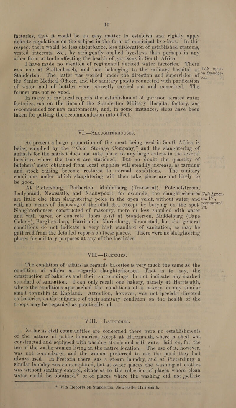 factories, that it would be an easy matter to establish and rigidly apply definite regulations on the subject in the form of municipal bye-laws. In this respect there would be less disturbance, less dislocation of established customs, vested interests, &amp;c., by stringently applied bye-laws than perhaps in any other form of trade affecting the health of garrisons in South Africa. I have made no mention of regimental aerated water factories. There was one at Stellenbosch, and one belonging to the military hospital at Standerton. The latter was worked under the direction and supervision of the Senior Medical Officer, and the sanitary points connected with purification of water and of bottles were correctly carried out and conceived. The former was not so good. In many of my local reports the establishment of garrison aerated water factories, run on the lines of the Standerton Military Hospital factory, was recommended for new cantonments, and, in some instances, steps have been taken for putting the recommendation into éffect. VI.—SLAUGHTERHOUSES. At present a large proportion of the meat being used in South Africa is being supplied by the “Cold Storage Company,” and the slaughtering of animals for the market does not take place to any large extent in the several localities where the troops are stationed. But no doubt the quantity of butchers’ meat obtained from local supplies will steadily increase, as farming and stock raising become restored to normal conditions. The sanitary be good. At Pietersburg, Barberton, Middelburg (Transvaal), Potchefstroom, Ladybrand, Newcastle, and Naauwpoort, for example, the slaughterhouses Vide report Vide Appen- with no means of disposing of the offal, &amp;c., except by burying on the spot, P and with paved or concrete floors exist at Standerton, Middelburg (Cape Colony), Burghersdorp, Harrismith, Maritzburg, K roonstad, but the “general conditions do not indicate a very high standard of sanitation, as may be gathered from the detailed reports on these places. ‘There were no slaughtering places for military purposes at any of the localities. VIIL—BakeErigs. a The condition of affairs as regards bakeries is very much the same as the condition of affairs as regards slaughterhouses. That is to say, the construction of bakeries and their surroundings do not indicate any marked standard of sanitation. I can only recall one bakery, namely at Harrismith, where the conditions approached the conditions of a bakery in any similar small township in England. Attention, however, was not specially directed to bakeries, as the influence of their sanitary condition on the health of the troops may be regarded as practically nil. VIIL.—- Launprizs. So far as civil communities are concerned there were no establishments of the nature of public laundries, except at Harrismith, where a shed was constructed and equipped with washing stands and with water laid on, for the use of the washerwomen living in the native location. The use of it, howev er, was not compulsory, and the women preferred to use the pond they had always used. In Pretoria there was a steam laundry, and at Pictersburg a similar laundry was contemplated, but at other places the washing of clothes was without sanitary control, either as to the selection of places where clean water could be obtained,* or of places where the washing did not jpollute  * Vide Reports on Standerton, Newcastle, Harrismith.