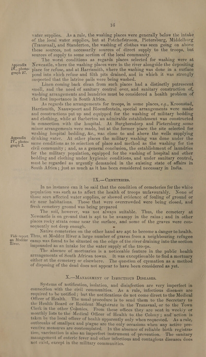 IV., photo- graph 27. Appendix IV., photo- graph 3. Vide report on Modder River. 16 water supplies. As a rule, the washing places were generally below the intake of the local water supplies, but at Potchefstroom, Pietersburg, Middelburg (Transvaal), and Standerton, the washing of clothes was seen going on above these sources, not necessarily sources of direct supply to the troops, but sources of supply to some section of the local community. The worst conditions as regards places selected for washing were at place for refuse, and at Harrismith, where the washing was done in a surface pond into which refuse and filth pits drained, and in which it was strongly suspected that the latrine pails were being washed. Linen coming back clean from such places had a distinctly putrescent smell, and the need of sanitary control over, and sanitary construction of, washing arrangements and laundries must be considered a health problem of the first importance in South Africa. As regards the arrangements for troops, in some places, e.g., Kroonstad, Harrismith, Naauwpoort and Bloemfontein, special arrangements were made and constructions put up and equipped for the washing of military bedding and clothing, while at Barberton an admirable establishment was constructed in connection with the hospital. At Burghersdorp and Pietersburg some minor arrangements were made, but at the former place the site selected for weshing hospital bedding, &amp;c., was close to and above the wells supplying drinking water. At other places the military washing was done under the same conditions as to selection of place and method as the washing for the civil community ; and, as a general conclusion, the establishment of laundries for the military population, equipped for the washing of hospital and other bedding and clothing under hygienic conditions, and under sanitary control, must be regarded as urgently demanded in the existing state of affairs in South Africa; just as much as it has been considered necessary in India. IX.— CEMETERIES. In no instance can it be said that the condition of cemeteries for the whiie population was such as to affect the health of troops unfavourably. None of those seen affected water supplies, or showed evidence of fouling of ground or air near habitations. ‘Those that were overcrowded were being closed, and fresh cemetery ground was being prepared. : _ The soil, however, was not always suitable. Thus, the cemetery at Newcastle is on ground that is apt to be swampy in the rains; and in other places rocky strata come near the surface, and some of the graves were con- sequently not deep enough. « Native cemeteries on the other hand are apt to become a danger to health. ‘Thus, at Modder River a large number of graves from a neighbouring refugee camp was found to be situated on the edge of the river draining into the section impounded as an intake for the water supply of the troops. ‘The absence of mortuaries is a noticeable feature in the public health arrangements of South African towns. It was exceptionable to find a mortuary either at the cemetery or elsewhere. The question of cremation as a method of disposing of the dead does not appear to have been considered as yet. X.—Manacement or Inractious Disnaszs. Systems of notification, isolation, and disinfection are very imperfect in connection with the civil communities. Ag a rule, infectious diseases are required to be notified; but the notifications do not come direct to the Medical Officer of Health. The usual procedure is to send them to the Secretary to the Health Board or Resident Magistrate in the Transvaal, or to the Town Clerk in the other Colonies. From these offices they are sent in weekly or monthly lists to the Medical Officer of Health to the Colony ; and action is taken by the loeal officer of healih apparently only when requested. As arule, outbreaks of smallpox and plague are the only occasions when any active pre- ventive measures are contemplated. In the absence of reliable birth registra- tion, vaccination is also an imperfect instrument of prevention. ‘The sanitary management of enteric fever and other infectious and contagious diseases does