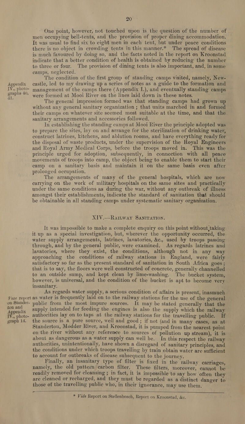 {V,, photo- graphs 40, Al, 20 One point, however, not touched upon is the question of the number of men occupying bell-tents, and the provision of proper dining accommodation. It was usual to find six to eight men in each tent, but under peace conditions there is no object in crowding tents in this manner.* The spread of disease is much favoured by doing so, and the facts noted in the report on Kroonstad indicate that a better condition of health is obtained by reducing the number to three or four. The provision of dining tents is also important, and, in some camps, neglected. The condition of the first group of standing camps visited, namely, New- management of the camps there (Appendix I.), and eventually standing camps were formed at Mooi River on the lines laid down in these notes. The general impression formed was that standing camps had grown up without any general sanitary organization ; that units marched in and formed their camps on whatever site seemed most suitable at the time, and that the sanitary arrangements and accessories followed. In establishing the standing camps at Mooi River the principle adopted was to prepare the sites, lay on and arrange for the sterilization of drinking water, construct latrines, kitchens, and ablution rooms, and have everything ready for the disposal of waste products, under the supervision of the Royal Engineers and Royal Army Medical Corps, before the troops moved in. This was the principle urged for adoption, subsequently, in connection with all peace movements of troops into camp, the object being to enable them to start their camp on a sanitary basis and maintain it on the same basis even after prolonged occupation. The arrangements of many of the general hospitals, which are now carrying on the work of military hospitals on the same sites and practically under the same conditions as during the war, without any outbreak of illness amongst their establishments, indicate the standard of sanitation that should be obtainable in all standing camps under systematic sanitary organization. XIV.—RaiItway SANITATION. It was impossible to make a complete enquiry on this point without,taking it up as a special investigation, but, wherever the opportunity occurred, the water supply arrangements, latrines, lavatories, &amp;c., used by troops passing through, and by the general public, were examined. As regards latrines and lavatories, where they exist, the conditions, although not in any way approaching the conditions of railway stations in England, were fairly satisfactory so far as the present standard of sanitation in South Africa goes ; that is to say, the floors were well constructed of concrete, generally channelled to an outside sump, and kept clean by lime-washing. ‘he bucket system, however, is universal, and the condition of the bucket is apt to become very insanitary. As regards water supply, a serious condition of affairs is present, inasmuch ton and Appendix 1V., photo- graph 14, supply intended for feeding the engines is also the supply which the railway authorities lay on to taps at the railway stations for the travelling public. If the source is a pure source, well and good; if not (and in many cases, as at Standerton, Modder River, and Kroonstad, it is pumped from the nearest point on the river without any reference to sources of pollution up stream), it is about as dangerous as a water supply can well be. In this respect the railway authorities, unintentionally, have shown a disregard of sanitary principles, and the conditions under which troops travelling by train obtain water are sufficient to account for outbreaks of disease subsequent to the j ourney. Finally, an insanitary type of filter is fixed in the railway carriages, namely, the old pattern carbon filter. These filters, moreover, cannot be readily removed for cleansing ; in fact, it is impossible to say how ‘often they . are cleaned or recharged, and they must be regarded as a distinct danger to those of the travelling public who, in their ignorance, may use them. y pa aaa nt nine EL EOE EA OE AGG | Oona yee * Vide Report on Stellenbosch, Report on Kroonstad, &amp;c.