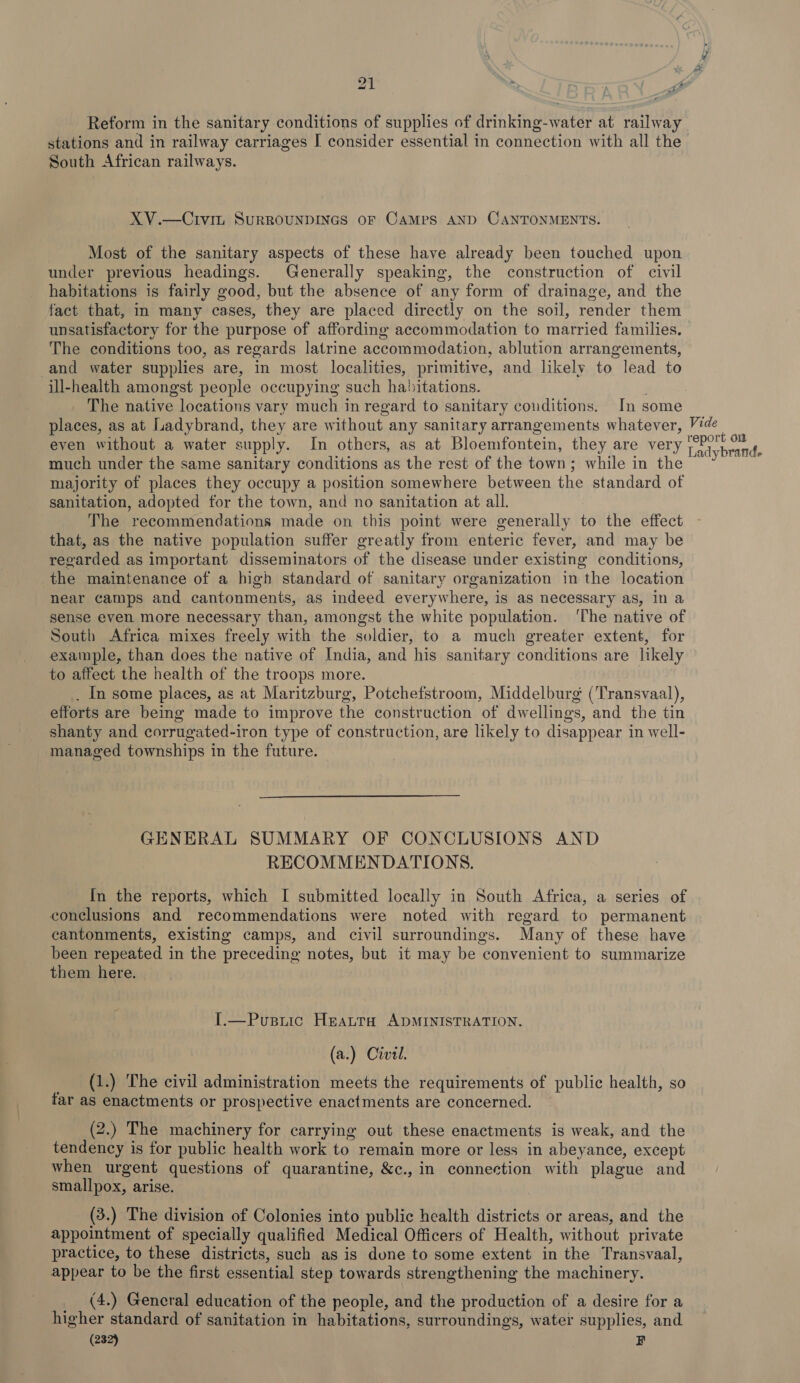 Reform in the sanitary conditions of supplies of drinking-water at railway stations and in railway carriages I consider essential in connection with all the South African railways. XV.—Civit SURROUNDINGS oF CAMPS AND CANTONMENTS. Most of the sanitary aspects of these have already been touched upon under previous headings. Generally speaking, the construction of civil habitations is fairly good, but the absence of any form of drainage, and the fact that, in many cases, they are placed directly on the soil, render them unsatisfactory for the purpose of affording accommodation to married families. | The conditions too, as regards latrine accommodation, ablution arrangements, and water supplies are, in most localities, primitive, and likely to lead to ill-health amongst people occupying such habitations. The native locations vary much in regard to sanitary conditions. In some places, as at Ladybrand, they are without any sanitary arrangements whatever, Vide even without a water supply. In others, as at Bloemfontein, they are very dah 4 5 ae : - uacdy DPA s much under the same sanitary conditions as the rest of the town; while in the majority of places they occupy a position somewhere between the standard of sanitation, adopted for the town, and no sanitation at all. The recommendations made on this point were generally to the effect that, as the native population suffer greatly from enteric fever, and may be regarded as important disseminators of the disease under existing conditions, the maintenance of a high standard of sanitary organization in the location near camps and cantonments, as indeed everywhere, is as necessary as, In a sense even more necessary than, amongst the white population. ‘The native of South Africa mixes freely with the soldier, to a much greater extent, for example, than does the native of India, and his sanitary conditions are likely to affect the health of the troops more. . In some places, as at Maritzburg, Potchefstroom, Middelburg (Transvaal), efforts are being made to improve the construction of dwellings, and the tin shanty and corrugated-iron type of construction, are likely to disappear in well- managed townships in the future. GENERAL SUMMARY OF CONCLUSIONS AND RECOMMENDATIONS. In the reports, which I submitted locally in South Africa, a series of conclusions and recommendations were noted with regard to permanent cantonments, existing camps, and civil surroundings. Many of these have been repeated in the preceding notes, but it may be convenient to summarize them here. I.—Pusuic Heatta ADMINISTRATION. (a.) Civil. - _ (1.) The civil administration meets the requirements of public health, so far as enactments or prospective enactments are concerned. (2.) The machinery for carrying out these enactments is weak, and the tendency is for public health work to remain more or less in abeyance, except when urgent questions of quarantine, &amp;c., in connection with plague and smallpox, arise. (3.) The division of Colonies into public health districts or areas, and the appointment of specially qualified Medical Officers of Health, without private practice, to these districts, such as is done to some extent in the Transvaal, appear to be the first essential step towards strengthening the machinery. __ (4.) General education of the people, and the production of a desire for a higher standard of sanitation in habitations, surroundings, water supplies, and (232) F