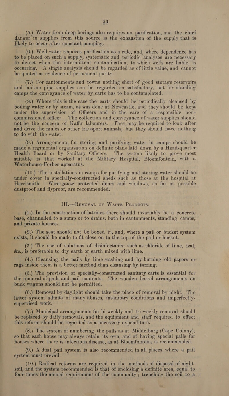 (5.) Water from deep borings also requires no purification, and the chief danger in supplies from this source is the exhaustion of the supply that is | likely to occur after constant pumping. (6.) Well water requires purification as a rule, and, where dependence has to be placed on such a supply, systematic and periodic analyses are necessary to detect when the intermittent contamination, to which wells are liable, is occurring. &lt;A single analysis should be regarded as of little value, and cannot be quoted as evidence of permanent purity. (7.) For cantonments and towns nothing short of good storage reservoirs and laid-on pipe supplies can be regarded as satisfactory, but for standing camps the conveyance of water by carts has to be contemplated. (8.) Where this is the case the carts should be periodically cleansed by boiling water or by steam, as was done at Newcastle, and they should be kept under the supervision of Officers and in the care of a responsible non- commissioned officer. ‘The collection and conveyance of water supplies should not be the concern of Kaffir labourers. They may be required to look after and drive the mules or other transport animals, but they should have nothing to do with the water. (9.) Arrangements for storing and purifying water in camps should be made a regimental organization on definite plans laid down by a Head-quarter Health Board or by Sanitary Officers. The system likely to prove most suitable is that worked at the Military Hospital, Bloemfontein, with a Waterhouse-Forbes apparatus. (10.) The installations in camps for purifying and storing water should be under cover in specially-constructed sheds such as those at the hospital at Harrismith. Wire-gauze protected doors and windows, as far as possible dustproof and flvproof, are recommended. Il].—Removat or Waste Propucts. (1.) In the construction of latrines there should invariably be a concrete pase, channelled to a sump or to drains, both in cantonments, standing camps, and private houses. (2.) The seat should not be boxed in, and, where a pail or bucket system exists, it should be made to fit close on to the top of the pail or bucket. (3.) The use of solutions of disinfectants, such as chloride of lime, izal, &amp;c., is preferable to dry earth or earth mixed with lime. (4.) Cleansing the pails by lime-washing and by burning old papers or rags inside them is a better method than cleansing by tarring. (5.) The provision of specially-constructed sanitary carts is essential for the removal of pails and pail contents. The wooden barrel arrangements on buck wagons should not be permitted. (6.) Removal by daylight should take the place of removal by night. The latter system admits of eset: abuses, insanitary conditions and imperfectly- supervised work. (7.) Municipal arrangements for bi-weekly and tri-weekly removal should be replaced by daily removals, and the equipment and staff required to effect this reform should be regarded as a necessary expenditure. (8.) The system of numbering the pails as at Middelburg (Cape Colony), so that each house may always retain its own, and of having special pails for houses where there is infectious disease, as at Bloemfontein, is recommended. (9.) A dual pail system is also recommended in all places where a pail system must prevail. (10.) Radical reforms are required in the methods of disposal of night- soil, and the system recommended is that of enclosing a definite area, equal to four times the annual requirement of the community ; trenching the soil to a