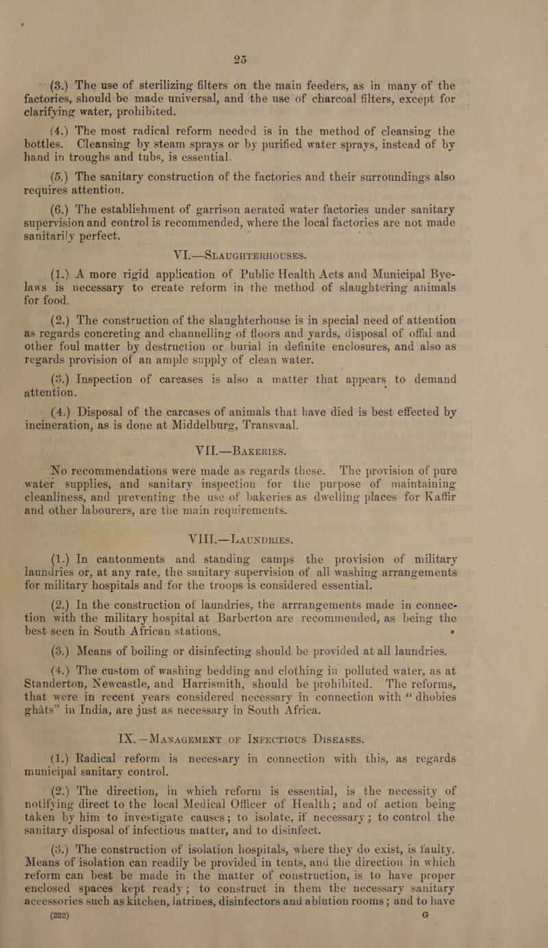 3.) The use of sterilizing filters on the main feeders, as in many of the factories, should be made universal, and the use of charcoal filters, except for clarifying water, prohibited. (4.) The most radical reform needed is in the method of cleansing the bottles. Cleansing by steam sprays or by purified water sprays, instead of by hand in troughs and tubs, is essential. (5.) The sanitary construction of the factories and their surroundings also requires attention. (6.) The establishment of garrison aerated water factories under sanitary supervision and control is recommended, where the local factories are not made sanitarily perfect. VI.—SLAUGHTERHOUSES. _ (1.) A more rigid application of Public Health Acts and Municipal Bye- laws is necessary to create reform in the method of slaughtering animals for food. (2.) The construction of the slaaghterhouse is in special need of attention as regards concreting and channelling of floors and yards, disposal of offal and other foul matter by destruction or burial in definite enclosures, and also as regards provision of an ample supply of clean water. (3.) Inspection of careases is also a matter that appears to demand attention. - (4.) Disposal of the carcases of animals that have died is best effected by incineration, as is done at Middelburg, Transvaal. VII.—BakeErizs. No recommendations were made as regards these. The provision of pure water supplies, and sanitary inspection for the purpose of maintaining cleanliness, and preventing the use of bakeries as dwelling places for Kaffir and other labourers, are the main requirements. VIUI.—Launprizs. (1.) In cantonments and standing camps the provision of military laundries or, at any rate, the sanitary supervision of all washing arrangements for military hospitals and for the troops is considered essential. - (2.) In the construction of laundries, the arrrangements made in connec- tion with the military hospital at Barberton are recommended, as being the best seen in South African stations. : (3.) Means of boiling or disinfecting should be provided at all laundries. (4.) The custom of washing bedding and clothing in polluted water, as at Standerton, Newcastle, and Harrismith, should be prohibited. The reforms, that were in recent years considered necessary in connection with “ dhobies ghats” in India, are just as necessary in South Africa. IX. —MawaGEMENT oF Inrectious DISEASES. (1.) Radical reform is necessary in connection with this, as regards municipal sanitary control. _(2.) The direction, in which reform is essential, is the necessity of notifying direct to the local Medical Officer of Health; and of action being taken by him to investigate causes; to isolate, if necessary; to control the sanitary disposal of infectious matter, and to disinfect. (3.) The construction of isolation hospitals, where they do exist, is faulty. Means of isolation can readily be provided in tents, and the direction in which reform can best be made in the matter of construction, is to have proper enclosed spaces kept ready; to construct in them the necessary sanitary accessories such as kitchen, latrines, disintectors and ablution rooms; and to have