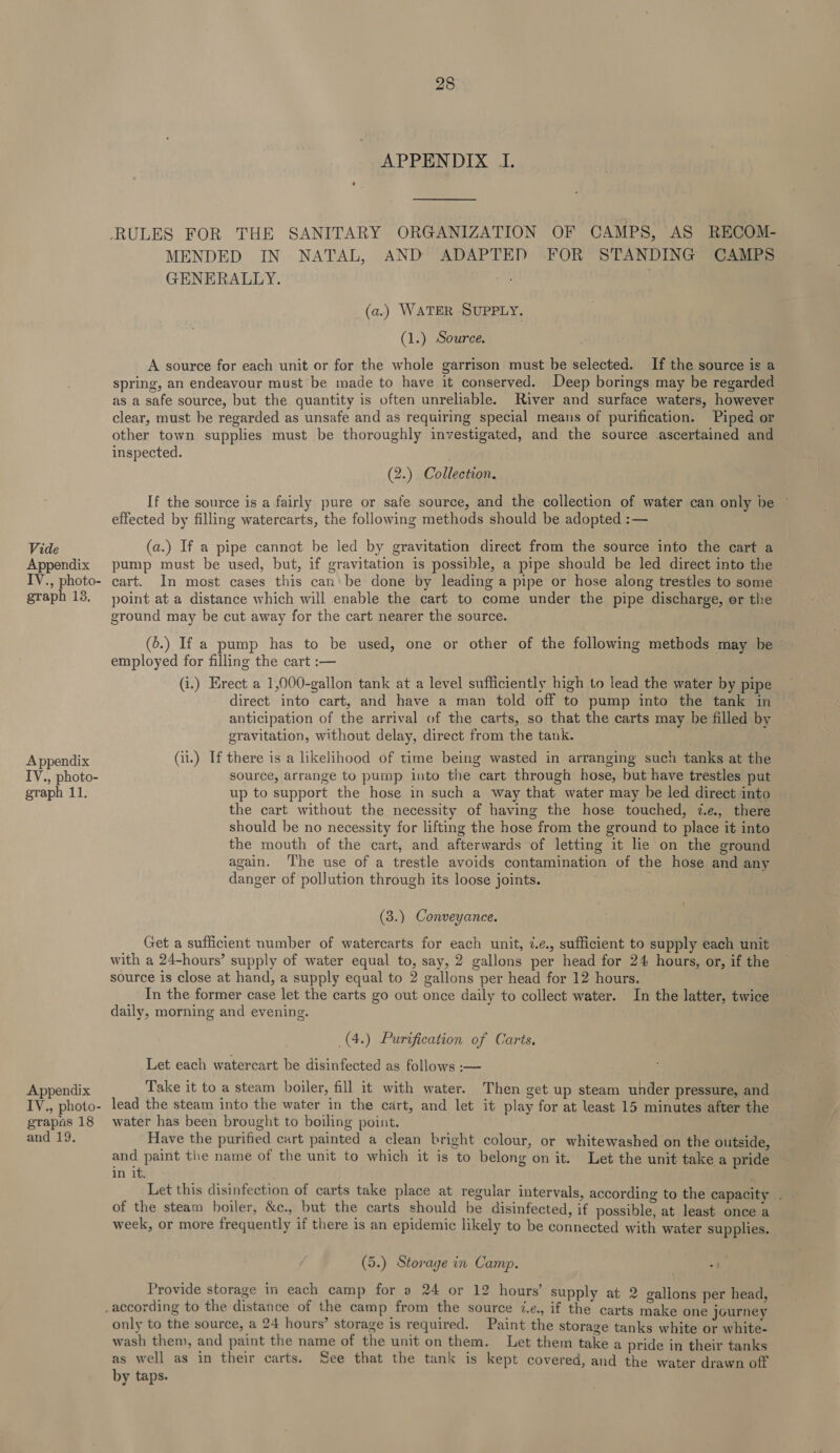 Vide Appendix IV., photo- graph 13. Appendix IV., photo- graph 11. Appendix IV., photo- grapas 18 and 19. 28 APPENDIX I. MENDED IN NATAL, AND ADAPTED FOR STANDING CAMPS GENERALLY. | (a.) WATER SUPPLY. (1.) Source. A source for each unit or for the whole garrison must be selected. If the source is a spring, an endeavour must be made to have it conserved. Deep borings may be regarded as a safe source, but the quantity is often unreliable. River and surface waters, however clear, must be regarded as unsafe and as requiring special means of purification. Piped or other town supplies must be thoroughly investigated, and the source ascertained and inspected. (2.) Collection. If the source is a fairly pure or safe source, and the collection of water can only be © effected by filling watercarts, the following methods should be adopted :— (a.) If a pipe cannot be led by gravitation direct from the source into the cart a pump must be used, but, if gravitation is possible, a pipe should be led direct into the cart. In most cases this can'be done by leading a pipe or hose along trestles to some point at a distance which will enable the cart to come under the pipe discharge, er the ground may be cut away for the cart nearer the source. (6.) If a pump has to be used, one or other of the following methods may be employed for filling the cart :— (i.) Erect a 1,000-gallon tank at a level sufficiently high to lead the water by pipe direct into cart, and have a man told off to pump into the tank in anticipation of the arrival of the carts, so that the carts may be filled by gravitation, without delay, direct from the tank. (i.) If there is a likelihood of time being wasted in arranging such tanks at the source, arrange to pump into the cart through hose, but have trestles put up to support the hose in such a way that water may be led direct into the cart without the necessity of having the hose touched, 7.¢., there should be no necessity for lifting the hose from the ground to place it into the mouth of the cart, and afterwards of letting it le on the ground again. The use of a trestle avoids contamination of the hose and any danger of pollution through its loose joints. (3.) Conveyance. Get a sufficient number of watercarts for each unit, 7.¢., sufficient to supply each unit with a 24-hours’ supply of water equal to, say, 2 gallons per head for 24 hours, or, if the source is close at hand, a supply equal to 2 gallons per head for 12 hours. In the former case let the carts go out once daily to collect water. In the latter, twice daily, morning and evening. _(4.) Purification of Carts. Let each watercart be disinfected as follows :-— Take it to a steam boiler, fill it with water. Then get up steam under pressure, and lead the steam into the water in the cart, and let it play for at least 15 minutes after the water has been brought to boiling point. Have the purified cart painted a clean bright colour, or whitewashed on the outside, and paint the name of the unit to which it is to belong on it. Let the unit take a pride in it. Let this disinfection of carts take place at regular intervals, according to the capacity . of the steam boiler, &amp;c., but the carts should be disinfected, if possible, at least once a week, or more frequently if there is an epidemic likely to be connected with water supplies. (5.) Storage in Camp. Provide storage in each camp for a 24 or 12 hours’ supply at 2 galions per head, only to the source, a 24 hours’ storage is required. Paint the storage tanks white or white- wash them, and paint the name of the unit on them. Let them take a pride in their tanks as well as in their carts. See that the tank is kept covered, and the water drawn off by taps.