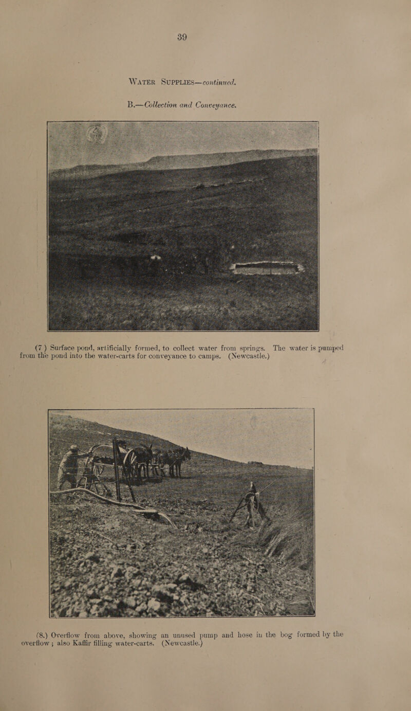  (7 ) Surface pond, artificially formed, to collect water from springs. The water is pumped from the pond into the water-carts for conveyance to camps. (Newcastle.)  (8.) Overflow from above, showing an unused pump and hose iu the bog formed by the overflow ; also Kaftir filling water-carts. (Newcastle.)