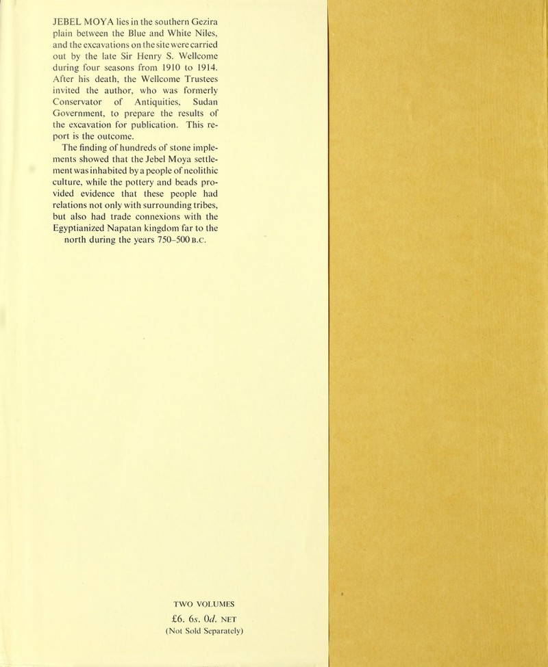 JEBEL MOYA lies in the southern Gezira plain between the Blue and White Niles, and the excavations on the site were carried out by the late Sir Henry S. Wellcome during four seasons from 1910 to 1914. After his death, the Wellcome Trustees invited the author, who was formerly Conservator of Antiquities, Sudan Government, to prepare the results of the excavation for publication. This re- port is the outcome. The finding of hundreds of stone imple- ments showed that the Jebel Moya settle- ment was inhabited by a people of neolithic culture, while the pottery and beads pro- vided evidence that these people had relations not only with surrounding tribes, but also had trade connexions with the Egyptianized Napatan kingdom far to the north during the years 750-500 B.C. TWO VOLUMES £6. 6s. Od. net (Not Sold Separately)