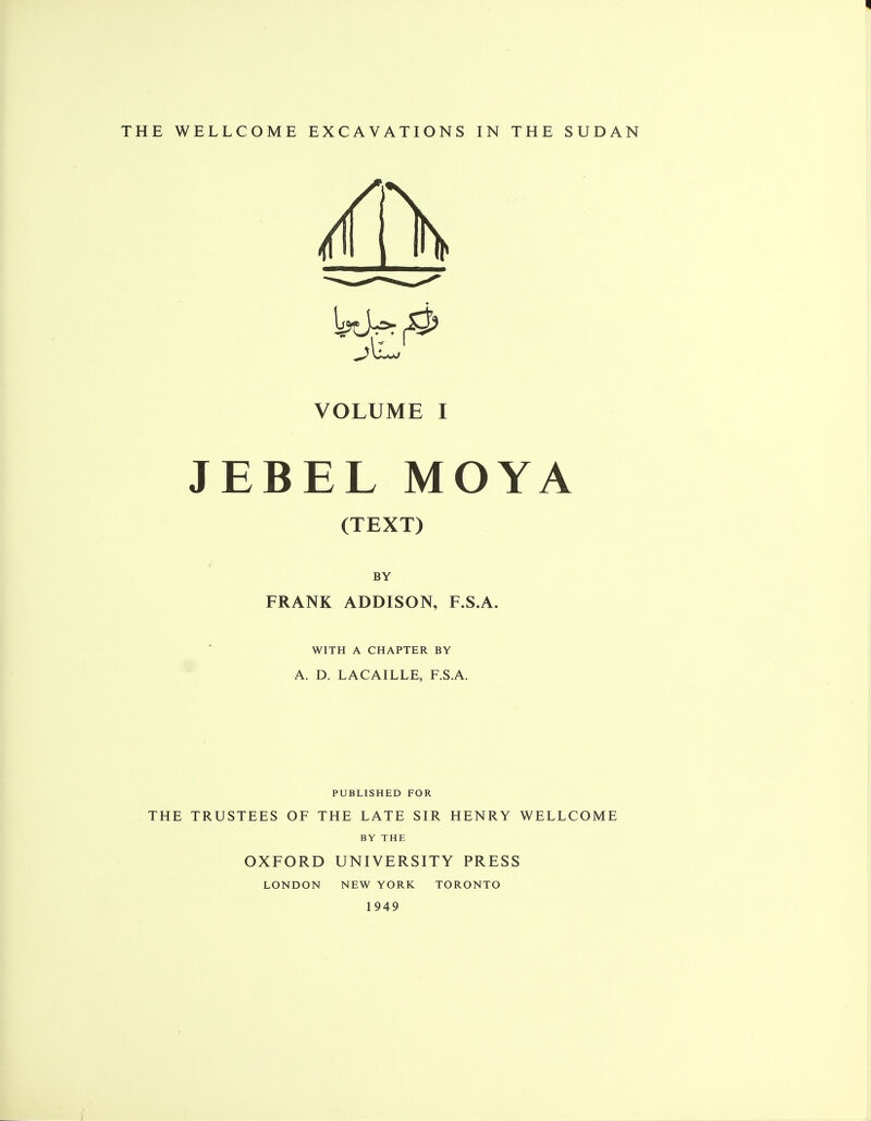 VOLUME I JEBEL MOYA (TEXT) BY FRANK ADDISON, F.S.A. WITH A CHAPTER BY A. D. LACAILLE, F.SA. PUBLISHED FOR THE TRUSTEES OF THE LATE SIR HENRY WELLCOME BY THE OXFORD UNIVERSITY PRESS LONDON NEW YORK TORONTO 1949