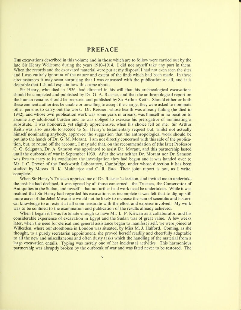 PREFACE The excavations described in this volume and in those which are to follow were carried out by the late Sir Henry Wellcome during the years 1910-1914. I did not myself take any part in them. When the records and the excavated material were put at my disposal I had not even seen the sites and I was entirely ignorant of the nature and extent of the finds which had been made. In these circumstances it may seem surprising that I was entrusted with the publication at all, and it is desirable that I should explain how this came about. Sir Henry, who died in 1936, had directed in his will that his archaeological excavations should be completed and published by Dr. G. A. Reisner, and that the anthropological report on the human remains should be prepared and published by Sir Arthur Keith. Should either or both these eminent authorities be unable or unwilling to accept the charge, they were asked to nominate other persons to carry out the work. Dr. Reisner, whose health was already failing (he died in 1942), and whose own publication work was some years in arrears, was himself in no position to assume any additional burden and he was obliged to exercise his prerogative of nominating a substitute. I was honoured, yet slightly apprehensive, when his choice fell on me. Sir Arthur Keith was also unable to accede to Sir Henry's testamentary request but, whilst not actually himself nominating anybody, approved the suggestion that the anthropological work should be put into the hands of Dr. G. M. Morant. I am not directly concerned with this side of the publica- tion, but, to round off the account, I may add that, on the recommendation of (the late) Professor C. G. Seligman, Dr. A. Samson was appointed to assist Dr. Morant, and this partnership lasted until the outbreak of war in September 1939. After the war neither Dr. Morant nor Dr. Samson was free to carry to its conclusion the investigation they had begun and it was handed over to Mr. J. C. Trevor of the Duckworth Laboratory, Cambridge, under whose direction it has been studied by Messrs. R. K. Mukherjee and C. R. Rao. Their joint report is not, as I write, complete. When Sir Henry's Trustees apprised me of Dr. Reisner's decision, and invited me to undertake the task he had declined, it was agreed by all those concerned—the Trustees, the Conservator of Antiquities in the Sudan, and myself—that no further field work need be undertaken. While it was realised that Sir Henry had regarded his excavations as incomplete it was felt that to dig up still more acres of the Jebel Moya site would not be likely to increase the sum of scientific and histori- cal knowledge to an extent at all commensurate with the effort and expense involved. My work was to be confined to the examination and publication of the results already achieved. When I began it I was fortunate enough to have Mr. L. P. Kirwan as a collaborator, and his considerable experience of excavation in Egypt and the Sudan was of great value. A few weeks later, when the need for clerical and general assistance began to manifest itself, we were joined at Willesden, where our storehouse in London was situated, by Miss M. J. Halford. Coming, as she thought, to a purely secretarial appointment, she proved herself readily and cheerfully adaptable to all the new and miscellaneous and often dusty tasks which the handling of the material from a large excavation entails. Typing was merely one of her incidental activities. This harmonious partnership was abruptly broken by the outbreak of war and was fated never to be restored. The