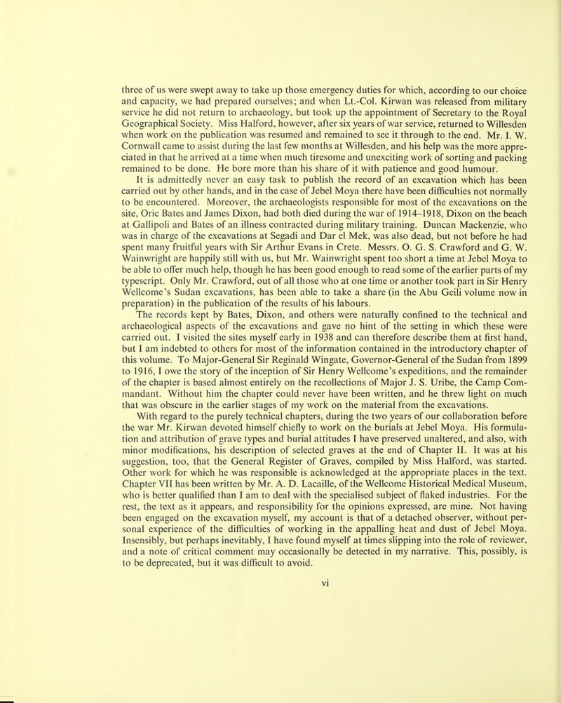 three of us were swept away to take up those emergency duties for which, according to our choice and capacity, we had prepared ourselves; and when Lt.-Col. Kirwan was released from military service he did not return to archaeology, but took up the appointment of Secretary to the Royal Geographical Society. Miss Halford, however, after six years of war service, returned to Willesden when work on the publication was resumed and remained to see it through to the end. Mr. I. W. Cornwall came to assist during the last few months at Willesden, and his help was the more appre- ciated in that he arrived at a time when much tiresome and unexciting work of sorting and packing remained to be done. He bore more than his share of it with patience and good humour. It is admittedly never an easy task to publish the record of an excavation which has been carried out by other hands, and in the case of Jebel Moya there have been difficulties not normally to be encountered. Moreover, the archaeologists responsible for most of the excavations on the site, Oric Bates and James Dixon, had both died during the war of 1914-1918, Dixon on the beach at Gallipoli and Bates of an illness contracted during military training. Duncan Mackenzie, who was in charge of the excavations at Segadi and Dar el Mek, was also dead, but not before he had spent many fruitful years with Sir Arthur Evans in Crete. Messrs. O. G. S. Crawford and G. W. Wainwright are happily still with us, but Mr. Wainwright spent too short a time at Jebel Moya to be able to offer much help, though he has been good enough to read some of the earlier parts of my typescript. Only Mr. Crawford, out of all those who at one time or another took part in Sir Henry Wellcome's Sudan excavations, has been able to take a share (in the Abu Geili volume now in preparation) in the publication of the results of his labours. The records kept by Bates, Dixon, and others were naturally confined to the technical and archaeological aspects of the excavations and gave no hint of the setting in which these were carried out. I visited the sites myself early in 1938 and can therefore describe them at first hand, but I am indebted to others for most of the information contained in the introductory chapter of this volume. To Major-General Sir Reginald Wingate, Governor-General of the Sudan from 1899 to 1916,1 owe the story of the inception of Sir Henry Wellcome's expeditions, and the remainder of the chapter is based almost entirely on the recollections of Major J. S. Uribe, the Camp Com- mandant. Without him the chapter could never have been written, and he threw light on much that was obscure in the earlier stages of my work on the material from the excavations. With regard to the purely technical chapters, during the two years of our collaboration before the war Mr. Kirwan devoted himself chiefly to work on the burials at Jebel Moya. His formula- tion and attribution of grave types and burial attitudes I have preserved unaltered, and also, with minor modifications, his description of selected graves at the end of Chapter II. It was at his suggestion, too, that the General Register of Graves, compiled by Miss Halford, was started. Other work for which he was responsible is acknowledged at the appropriate places in the text. Chapter VII has been written by Mr. A. D. Lacaille, of the Wellcome Historical Medical Museum, who is better qualified than I am to deal with the specialised subject of flaked industries. For the rest, the text as it appears, and responsibility for the opinions expressed, are mine. Not having been engaged on the excavation myself, my account is that of a detached observer, without per- sonal experience of the difficulties of working in the appalling heat and dust of Jebel Moya. Insensibly, but perhaps inevitably, I have found myself at times slipping into the role of reviewer, and a note of critical comment may occasionally be detected in my narrative. This, possibly, is to be deprecated, but it was difficult to avoid.