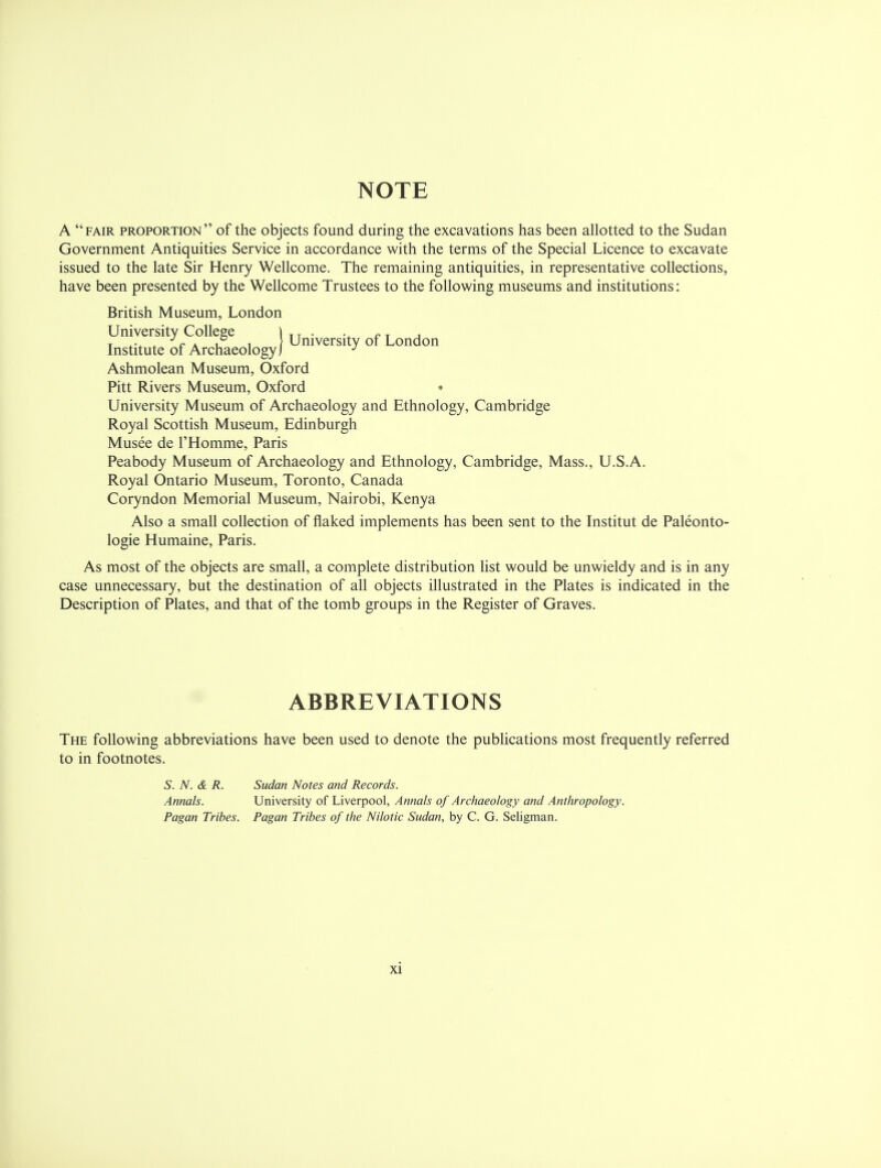 NOTE A fair proportion of the objects found during the excavations has been allotted to the Sudan Government Antiquities Service in accordance with the terms of the Special Licence to excavate issued to the late Sir Henry Wellcome. The remaining antiquities, in representative collections, have been presented by the Wellcome Trustees to the following museums and institutions: British Museum, London University College ) T T . ., r T , T ... n i i~ 1 University of London Institute of Archaeology j J Ashmolean Museum, Oxford Pitt Rivers Museum, Oxford • University Museum of Archaeology and Ethnology, Cambridge Royal Scottish Museum, Edinburgh Musee de l'Homme, Paris Peabody Museum of Archaeology and Ethnology, Cambridge, Mass., U.S.A. Royal Ontario Museum, Toronto, Canada Coryndon Memorial Museum, Nairobi, Kenya Also a small collection of flaked implements has been sent to the Institut de Paleonto- logie Humaine, Paris. As most of the objects are small, a complete distribution list would be unwieldy and is in any case unnecessary, but the destination of all objects illustrated in the Plates is indicated in the Description of Plates, and that of the tomb groups in the Register of Graves. ABBREVIATIONS The following abbreviations have been used to denote the publications most frequently referred to in footnotes. S. N. & R. Sudan Notes and Records. Annals. University of Liverpool, Annals of Archaeology and Anthropology. Pagan Tribes. Pagan Tribes of the Nilotic Sudan, by C. G. Seligman.