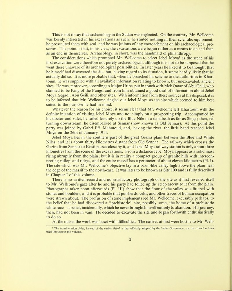 This is not to say that archaeology in the Sudan was neglected. On the contrary, Mr. Wellcome was keenly interested in his excavations as such; he stinted nothing in their scientific equipment, he prosecuted them with zeal, and he was jealous of any encroachment on his archaeological pre- serves. The point is that, in his view, the excavations were begun rather as a means to an end than as an end in themselves. Archaeology, in short, was the handmaid of philanthropy. The considerations which prompted Mr. Wellcome to select Jebel Moya1 as the scene of his first excavation were therefore not purely archaeological, although it is not to be supposed that he went there unaware of its archaeological possibilities. In later years he liked it to be thought that he himself had discovered the site, but, having regard to its situation, it seems hardly likely that he actually did so. It is more probable that, when he broached his scheme to the authorities in Khar- toum, he was supplied with all available information relating to known, but unexcavated, ancient sites. He was, moreover, according to Major Uribe, put in touch with Mek Omar of Abu Geili, who claimed to be King of the Fungs, and from him obtained a good deal of information about Jebel Moya, Segadi, Abu Geili, and other sites. With information from these sources at his disposal, it is to be inferred that Mr. Wellcome singled out Jebel Moya as the site which seemed to him best suited to the purpose he had in mind. Whatever the reason for his choice, it seems clear that Mr. Wellcome left Khartoum with the definite intention of visiting Jebel Moya and not simply on a prospecting trip. Accompanied by his doctor and valet, he sailed leisurely up the Blue Nile in a dahabeah as far as Singa; then, re- turning downstream, he disembarked at Sennar (now known as Old Sennar). At this point the party was joined by Gabri Eff. Mahmoud, and, leaving the river, the little band reached Jebel Moya on the 26th of January 1911. Jebel Moya lies in the southern part of the great Gezira plain between the Blue and White Niles, and it is about thirty kilometres distant from Old Sennar. The railway which crosses the Gezira from Sennar to Kosti passes close by it, and Jebel Moya railway station is only about three kilometres from the scene of the excavations. From a distance Jebel Moya appears as a solid mass rising abruptly from the plain; but it is in reality a compact group of granite hills with intercon- necting valleys and ridges, and the entire massif has a perimeter of about eleven kilometres (PI. I). The site which was Mr. Wellcome's objective lay in a basin-like valley high above the plain near the edge of the massif to the north-east. It was later to be known as Site 100 and is fully described in Chapter I of this volume. There is no written record and no satisfactory photograph of the site as it first revealed itself to Mr. Wellcome's gaze after he and his party had toiled up the steep ascent to it from the plain. Photographs taken soon afterwards (PI. Ill) show that the floor of the valley was littered with stones and boulders, and it is probable that potsherds, celts, and other traces of human occupation were strewn about. The profusion of stone implements led Mr. Wellcome, excusably perhaps, to the belief that he had discovered a prehistoric site, possibly, even, the home of a prehistoric white race—a belief, incidentally, which he never brought himself entirely to abandon. His journey, then, had not been in vain. He decided to excavate the site and began forthwith enthusiastically to do so. At the outset the work was beset with difficulties. The natives at first were hostile to Mr. Well- 1 The transliteration Jebel, instead of the earlier Gebel, is that officially adopted by the Sudan Government, and has therefore been used throughout this volume.