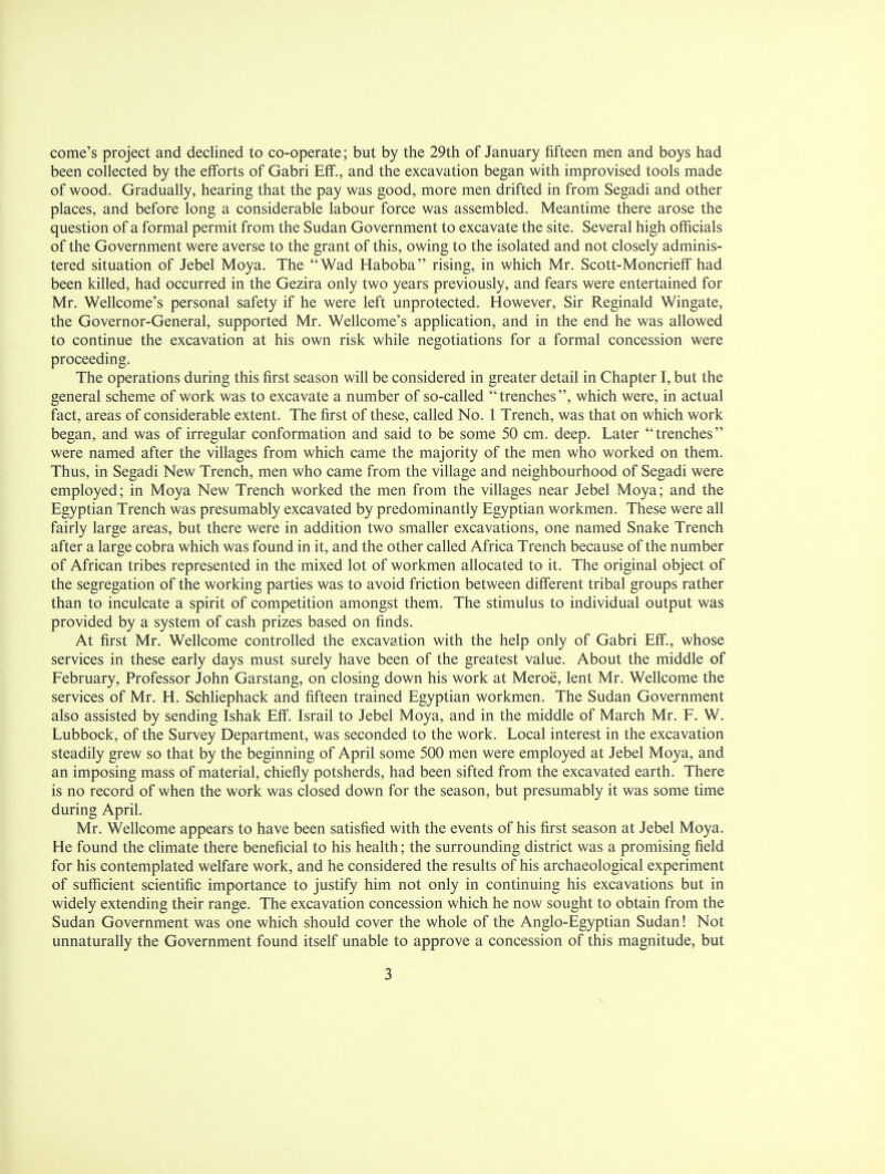 come's project and declined to co-operate; but by the 29th of January fifteen men and boys had been collected by the efforts of Gabri EfT., and the excavation began with improvised tools made of wood. Gradually, hearing that the pay was good, more men drifted in from Segadi and other places, and before long a considerable labour force was assembled. Meantime there arose the question of a formal permit from the Sudan Government to excavate the site. Several high officials of the Government were averse to the grant of this, owing to the isolated and not closely adminis- tered situation of Jebel Moya. The Wad Haboba rising, in which Mr. Scott-Moncrieff had been killed, had occurred in the Gezira only two years previously, and fears were entertained for Mr. Wellcome's personal safety if he were left unprotected. However, Sir Reginald Wingate, the Governor-General, supported Mr. Wellcome's application, and in the end he was allowed to continue the excavation at his own risk while negotiations for a formal concession were proceeding. The operations during this first season will be considered in greater detail in Chapter I, but the general scheme of work was to excavate a number of so-called trenches, which were, in actual fact, areas of considerable extent. The first of these, called No. 1 Trench, was that on which work began, and was of irregular conformation and said to be some 50 cm. deep. Later trenches were named after the villages from which came the majority of the men who worked on them. Thus, in Segadi New Trench, men who came from the village and neighbourhood of Segadi were employed; in Moya New Trench worked the men from the villages near Jebel Moya; and the Egyptian Trench was presumably excavated by predominantly Egyptian workmen. These were all fairly large areas, but there were in addition two smaller excavations, one named Snake Trench after a large cobra which was found in it, and the other called Africa Trench because of the number of African tribes represented in the mixed lot of workmen allocated to it. The original object of the segregation of the working parties was to avoid friction between different tribal groups rather than to inculcate a spirit of competition amongst them. The stimulus to individual output was provided by a system of cash prizes based on finds. At first Mr. Wellcome controlled the excavation with the help only of Gabri Eff., whose services in these early days must surely have been of the greatest value. About the middle of February, Professor John Garstang, on closing down his work at Meroe, lent Mr. Wellcome the services of Mr. H. Schliephack and fifteen trained Egyptian workmen. The Sudan Government also assisted by sending Ishak Eff. Israil to Jebel Moya, and in the middle of March Mr. F. W. Lubbock, of the Survey Department, was seconded to the work. Local interest in the excavation steadily grew so that by the beginning of April some 500 men were employed at Jebel Moya, and an imposing mass of material, chiefly potsherds, had been sifted from the excavated earth. There is no record of when the work was closed down for the season, but presumably it was some time during April. Mr. Wellcome appears to have been satisfied with the events of his first season at Jebel Moya. He found the climate there beneficial to his health; the surrounding district was a promising field for his contemplated welfare work, and he considered the results of his archaeological experiment of sufficient scientific importance to justify him not only in continuing his excavations but in widely extending their range. The excavation concession which he now sought to obtain from the Sudan Government was one which should cover the whole of the Anglo-Egyptian Sudan! Not unnaturally the Government found itself unable to approve a concession of this magnitude, but