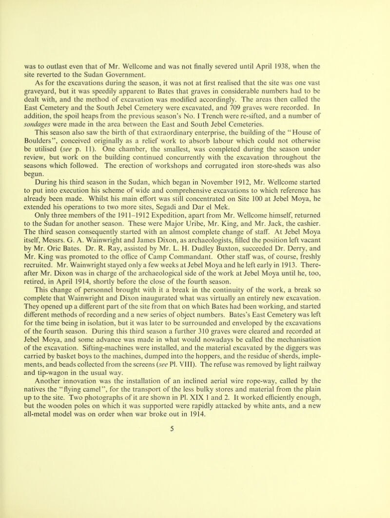 was to outlast even that of Mr. Wellcome and was not finally severed until April 1938, when the site reverted to the Sudan Government. As for the excavations during the season, it was not at first realised that the site was one vast graveyard, but it was speedily apparent to Bates that graves in considerable numbers had to be dealt with, and the method of excavation was modified accordingly. The areas then called the East Cemetery and the South Jebel Cemetery were excavated, and 709 graves were recorded. In addition, the spoil heaps from the previous season's No. I Trench were re-sifted, and a number of sondages were made in the area between the East and South Jebel Cemeteries. This season also saw the birth of that extraordinary enterprise, the building of the  House of Boulders, conceived originally as a relief work to absorb labour which could not otherwise be utilised {see p. 11). One chamber, the smallest, was completed during the season under review, but work on the building continued concurrently with the excavation throughout the seasons which followed. The erection of workshops and corrugated iron store-sheds was also begun. During his third season in the Sudan, which began in November 1912, Mr. Wellcome started to put into execution his scheme of wide and comprehensive excavations to which reference has already been made. Whilst his main effort was still concentrated on Site 100 at Jebel Moya, he extended his operations to two more sites, Segadi and Dar el Mek. Only three members of the 1911-1912 Expedition, apart from Mr. Wellcome himself, returned to the Sudan for another season. These were Major Uribe, Mr. King, and Mr. Jack, the cashier. The third season consequently started with an almost complete change of staff. At Jebel Moya itself, Messrs. G. A. Wainwright and James Dixon, as archaeologists, filled the position left vacant by Mr. Oric Bates. Dr. R. Ray, assisted by Mr. L. H. Dudley Buxton, succeeded Dr. Derry, and Mr. King was promoted to the office of Camp Commandant. Other staff was, of course, freshly recruited. Mr. Wainwright stayed only a few weeks at Jebel Moya and he left early in 1913. There- after Mr. Dixon was in charge of the archaeological side of the work at Jebel Moya until he, too, retired, in April 1914, shortly before the close of the fourth season. This change of personnel brought with it a break in the continuity of the work, a break so complete that Wainwright and Dixon inaugurated what was virtually an entirely new excavation. They opened up a different part of the site from that on which Bates had been working, and started different methods of recording and a new series of object numbers. Bates's East Cemetery was left for the time being in isolation, but it was later to be surrounded and enveloped by the excavations of the fourth season. During this third season a further 310 graves were cleared and recorded at Jebel Moya, and some advance was made in what would nowadays be called the mechanisation of the excavation. Sifting-machines were installed, and the material excavated by the diggers was carried by basket boys to the machines, dumped into the hoppers, and the residue of sherds, imple- ments, and beads collected from the screens {see PI. VIII). The refuse was removed by light railway and tip-wagon in the usual way. Another innovation was the installation of an inclined aerial wire rope-way, called by the natives the flying camel, for the transport of the less bulky stores and material from the plain up to the site. Two photographs of it are shown in PI. XIX 1 and 2. It worked efficiently enough, but the wooden poles on which it was supported were rapidly attacked by white ants, and a new all-metal model was on order when war broke out in 1914.