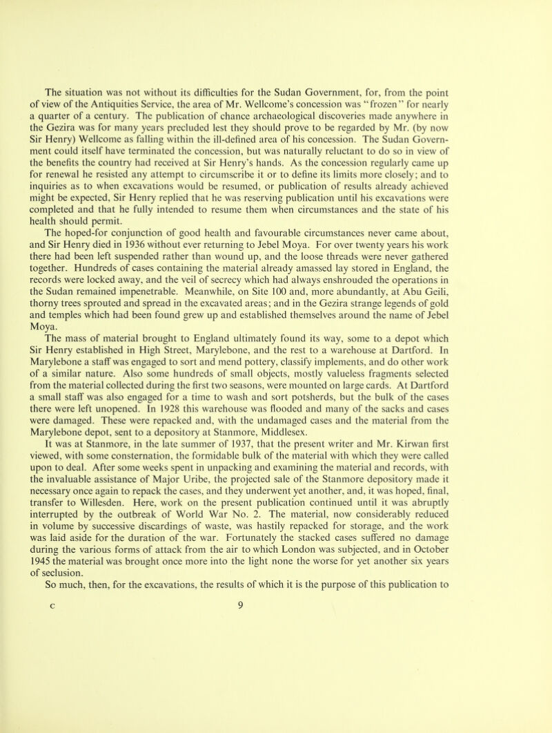The situation was not without its difficulties for the Sudan Government, for, from the point of view of the Antiquities Service, the area of Mr. Wellcome's concession was frozen for nearly a quarter of a century. The publication of chance archaeological discoveries made anywhere in the Gezira was for many years precluded lest they should prove to be regarded by Mr. (by now Sir Henry) Wellcome as falling within the ill-defined area of his concession. The Sudan Govern- ment could itself have terminated the concession, but was naturally reluctant to do so in view of the benefits the country had received at Sir Henry's hands. As the concession regularly came up for renewal he resisted any attempt to circumscribe it or to define its limits more closely; and to inquiries as to when excavations would be resumed, or publication of results already achieved might be expected, Sir Henry replied that he was reserving publication until his excavations were completed and that he fully intended to resume them when circumstances and the state of his health should permit. The hoped-for conjunction of good health and favourable circumstances never came about, and Sir Henry died in 1936 without ever returning to Jebel Moya. For over twenty years his work there had been left suspended rather than wound up, and the loose threads were never gathered together. Hundreds of cases containing the material already amassed lay stored in England, the records were locked away, and the veil of secrecy which had always enshrouded the operations in the Sudan remained impenetrable. Meanwhile, on Site 100 and, more abundantly, at Abu Geili, thorny trees sprouted and spread in the excavated areas; and in the Gezira strange legends of gold and temples which had been found grew up and established themselves around the name of Jebel Moya. The mass of material brought to England ultimately found its way, some to a depot which Sir Henry established in High Street, Marylebone, and the rest to a warehouse at Dartford. In Marylebone a staff was engaged to sort and mend pottery, classify implements, and do other work of a similar nature. Also some hundreds of small objects, mostly valueless fragments selected from the material collected during the first two seasons, were mounted on large cards. At Dartford a small staff was also engaged for a time to wash and sort potsherds, but the bulk of the cases there were left unopened. In 1928 this warehouse was flooded and many of the sacks and cases were damaged. These were repacked and, with the undamaged cases and the material from the Marylebone depot, sent to a depository at Stanmore, Middlesex. It was at Stanmore, in the late summer of 1937, that the present writer and Mr. Kirwan first viewed, with some consternation, the formidable bulk of the material with which they were called upon to deal. After some weeks spent in unpacking and examining the material and records, with the invaluable assistance of Major Uribe, the projected sale of the Stanmore depository made it necessary once again to repack the cases, and they underwent yet another, and, it was hoped, final, transfer to Willesden. Here, work on the present publication continued until it was abruptly interrupted by the outbreak of World War No. 2. The material, now considerably reduced in volume by successive discardings of waste, was hastily repacked for storage, and the work was laid aside for the duration of the war. Fortunately the stacked cases suffered no damage during the various forms of attack from the air to which London was subjected, and in October 1945 the material was brought once more into the light none the worse for yet another six years of seclusion. So much, then, for the excavations, the results of which it is the purpose of this publication to