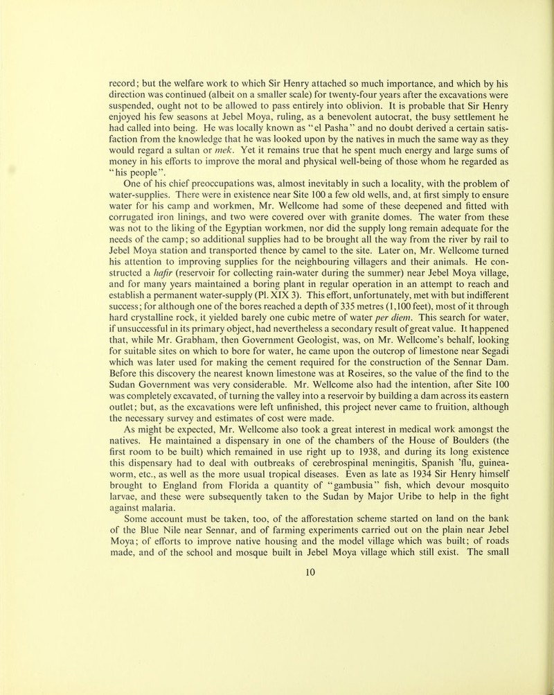 record; but the welfare work to which Sir Henry attached so much importance, and which by his direction was continued (albeit on a smaller scale) for twenty-four years after the excavations were suspended, ought not to be allowed to pass entirely into oblivion. It is probable that Sir Henry enjoyed his few seasons at Jebel Moya, ruling, as a benevolent autocrat, the busy settlement he had called into being. He was locally known as el Pasha and no doubt derived a certain satis- faction from the knowledge that he was looked upon by the natives in much the same way as they would regard a sultan or mek. Yet it remains true that he spent much energy and large sums of money in his efforts to improve the moral and physical well-being of those whom he regarded as his people. One of his chief preoccupations was, almost inevitably in such a locality, with the problem of water-supplies. There were in existence near Site 100 a few old wells, and, at first simply to ensure water for his camp and workmen, Mr. Wellcome had some of these deepened and fitted with corrugated iron linings, and two were covered over with granite domes. The water from these was not to the liking of the Egyptian workmen, nor did the supply long remain adequate for the needs of the camp; so additional supplies had to be brought all the way from the river by rail to Jebel Moya station and transported thence by camel to the site. Later on, Mr. Wellcome turned his attention to improving supplies for the neighbouring villagers and their animals. He con- structed a hafir (reservoir for collecting rain-water during the summer) near Jebel Moya village, and for many years maintained a boring plant in regular operation in an attempt to reach and establish a permanent water-supply (PI. XIX 3). This effort, unfortunately, met with but indifferent success; for although one of the bores reached a depth of 335 metres (1,100 feet), most of it through hard crystalline rock, it yielded barely one cubic metre of water per diem. This search for water, if unsuccessful in its primary object, had nevertheless a secondary result of great value. It happened that, while Mr. Grabham, then Government Geologist, was, on Mr. Wellcome's behalf, looking for suitable sites on which to bore for water, he came upon the outcrop of limestone near Segadi which was later used for making the cement required for the construction of the Sennar Dam. Before this discovery the nearest known limestone was at Roseires, so the value of the find to the Sudan Government was very considerable. Mr. Wellcome also had the intention, after Site 100 was completely excavated, of turning the valley into a reservoir by building a dam across its eastern outlet; but, as the excavations were left unfinished, this project never came to fruition, although the necessary survey and estimates of cost were made. As might be expected, Mr. Wellcome also took a great interest in medical work amongst the natives. He maintained a dispensary in one of the chambers of the House of Boulders (the first room to be built) which remained in use right up to 1938, and during its long existence this dispensary had to deal with outbreaks of cerebrospinal meningitis, Spanish 'flu, guinea- worm, etc., as well as the more usual tropical diseases. Even as late as 1934 Sir Henry himself brought to England from Florida a quantity of gambusia fish, which devour mosquito larvae, and these were subsequently taken to the Sudan by Major Uribe to help in the fight against malaria. Some account must be taken, too, of the afforestation scheme started on land on the bank of the Blue Nile near Sennar, and of farming experiments carried out on the plain near Jebel Moya; of efforts to improve native housing and the model village which was built; of roads made, and of the school and mosque built in Jebel Moya village which still exist. The small