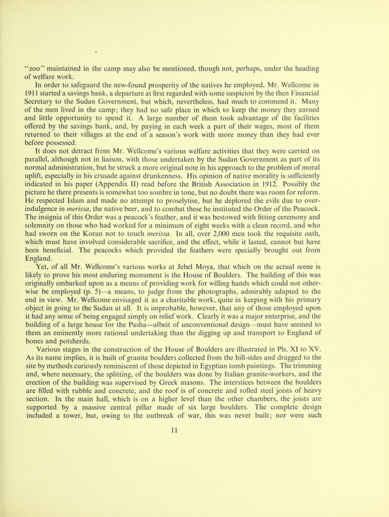 zoo maintained in the camp may also be mentioned, though not, perhaps, under the heading of welfare work. In order to safeguard the new-found prosperity of the natives he employed, Mr. Wellcome in 1911 started a savings bank, a departure at first regarded with some suspicion by the then Financial Secretary to the Sudan Government, but which, nevertheless, had much to commend it. Many of the men lived in the camp; they had no safe place in which to keep the money they earned and little opportunity to spend it. A large number of them took advantage of the facilities offered by the savings bank, and, by paying in each week a part of their wages, most of them returned to their villages at the end of a season's work with more money than they had ever before possessed. It does not detract from Mr. Wellcome's various welfare activities that they were carried on parallel, although not in liaison, with those undertaken by the Sudan Government as part of its normal administration, but he struck a more original note in his approach to the problem of moral uplift, especially in his crusade against drunkenness. His opinion of native morality is sufficiently indicated in his paper (Appendix II) read before the British Association in 1912. Possibly the picture he there presents is somewhat too sombre in tone, but no doubt there was room for reform. He respected Islam and made no attempt to proselytise, but he deplored the evils due to over- indulgence in merissa, the native beer, and to combat these he instituted the Order of the Peacock. The insignia of this Order was a peacock's feather, and it was bestowed with fitting ceremony and solemnity on those who had worked for a minimum of eight weeks with a clean record, and who had sworn on the Koran not to touch merissa. In all, over 2,000 men took the requisite oath, which must have involved considerable sacrifice, and the effect, while it lasted, cannot but have been beneficial. The peacocks which provided the feathers were specially brought out from England. Yet, of all Mr. Wellcome's various works at Jebel Moya, that which on the actual scene is likely to prove his most enduring monument is the House of Boulders. The building of this was originally embarked upon as a means of providing work for willing hands which could not other- wise be employed (p. 5)—a means, to judge from the photographs, admirably adapted to the end in view. Mr. Wellcome envisaged it as a charitable work, quite in keeping with his primary object in going to the Sudan at all. It is improbable, however, that any of those employed upon it had any sense of being engaged simply on relief work. Clearly it was a major enterprise, and the building of a large house for the Pasha—albeit of unconventional design—must have seemed to them an eminently more rational undertaking than the digging up and transport to England of bones and potsherds. Various stages in the construction of the House of Boulders are illustrated in Pis. XI to XV. As its name implies, it is built of granite boulders collected from the hill-sides and dragged to the site by methods curiously reminiscent of those depicted in Egyptian tomb paintings. The trimming and, where necessary, the splitting, of the boulders was done by Italian granite-workers, and the erection of the building was supervised by Greek masons. The interstices between the boulders are filled with rubble and concrete, and the roof is of concrete and rolled steel joists of heavy section. In the main hall, which is on a higher level than the other chambers, the joists are supported by a massive central pillar made of six large boulders. The complete design included a tower, but, owing to the outbreak of war, this was never built; nor were such