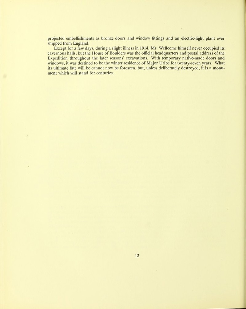 projected embellishments as bronze doors and window fittings and an electric-light plant ever shipped from England. Except for a few days, during a slight illness in 1914, Mr. Wellcome himself never occupied its cavernous halls, but the House of Boulders was the official headquarters and postal address of the Expedition throughout the later seasons' excavations. With temporary native-made doors and windows, it was destined to be the winter residence of Major Uribe for twenty-seven years. What its ultimate fate will be cannot now be foreseen, but, unless deliberately destroyed, it is a monu- ment which will stand for centuries.