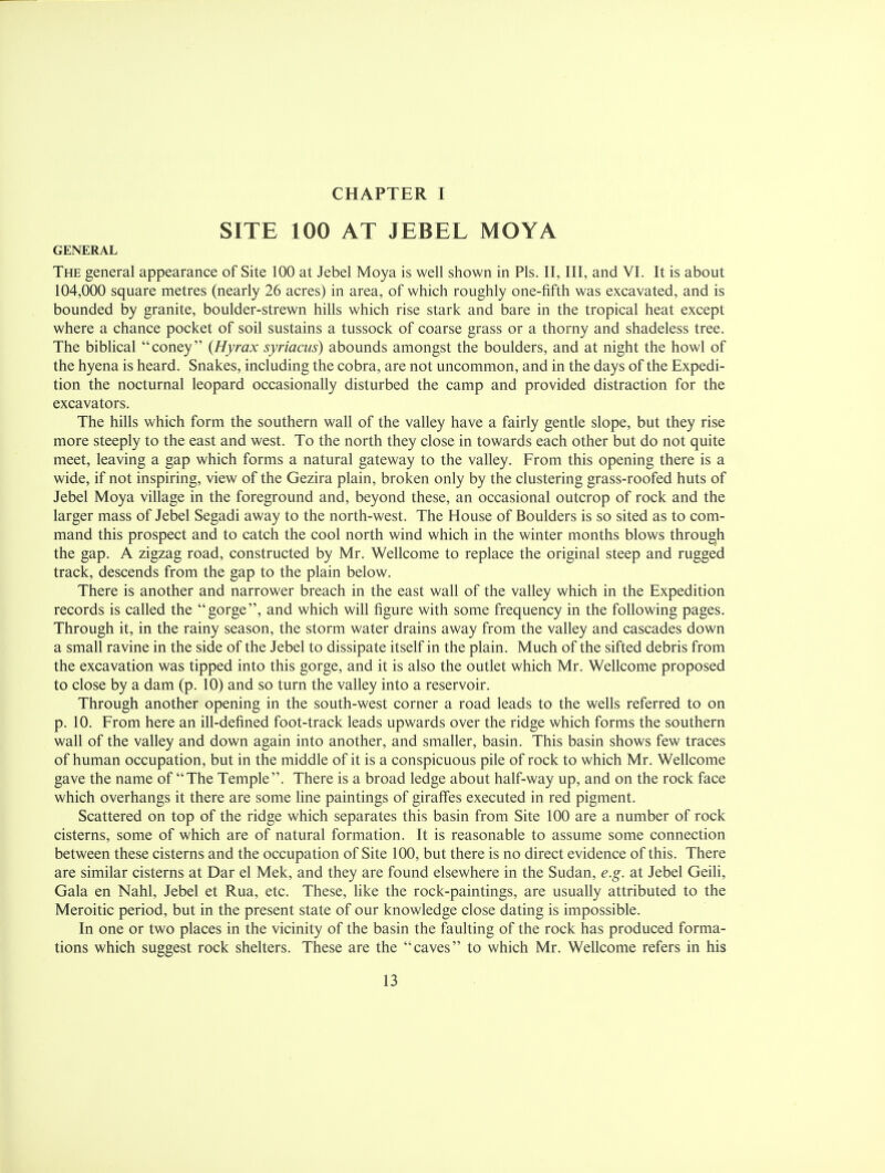 CHAPTER I SITE 100 AT JEBEL MOYA GENERAL The general appearance of Site 100 at Jebel Moya is well shown in Pis. II, III, and VI. It is about 104,000 square metres (nearly 26 acres) in area, of which roughly one-fifth was excavated, and is bounded by granite, boulder-strewn hills which rise stark and bare in the tropical heat except where a chance pocket of soil sustains a tussock of coarse grass or a thorny and shadeless tree. The biblical coney {Hyrax syriacus) abounds amongst the boulders, and at night the howl of the hyena is heard. Snakes, including the cobra, are not uncommon, and in the days of the Expedi- tion the nocturnal leopard occasionally disturbed the camp and provided distraction for the excavators. The hills which form the southern wall of the valley have a fairly gentle slope, but they rise more steeply to the east and west. To the north they close in towards each other but do not quite meet, leaving a gap which forms a natural gateway to the valley. From this opening there is a wide, if not inspiring, view of the Gezira plain, broken only by the clustering grass-roofed huts of Jebel Moya village in the foreground and, beyond these, an occasional outcrop of rock and the larger mass of Jebel Segadi away to the north-west. The House of Boulders is so sited as to com- mand this prospect and to catch the cool north wind which in the winter months blows through the gap. A zigzag road, constructed by Mr. Wellcome to replace the original steep and rugged track, descends from the gap to the plain below. There is another and narrower breach in the east wall of the valley which in the Expedition records is called the gorge, and which will figure with some frequency in the following pages. Through it, in the rainy season, the storm water drains away from the valley and cascades down a small ravine in the side of the Jebel to dissipate itself in the plain. Much of the sifted debris from the excavation was tipped into this gorge, and it is also the outlet which Mr. Wellcome proposed to close by a dam (p. 10) and so turn the valley into a reservoir. Through another opening in the south-west corner a road leads to the wells referred to on p. 10. From here an ill-defined foot-track leads upwards over the ridge which forms the southern wall of the valley and down again into another, and smaller, basin. This basin shows few traces of human occupation, but in the middle of it is a conspicuous pile of rock to which Mr. Wellcome gave the name of The Temple. There is a broad ledge about half-way up, and on the rock face which overhangs it there are some line paintings of giraffes executed in red pigment. Scattered on top of the ridge which separates this basin from Site 100 are a number of rock cisterns, some of which are of natural formation. It is reasonable to assume some connection between these cisterns and the occupation of Site 100, but there is no direct evidence of this. There are similar cisterns at Dar el Mek, and they are found elsewhere in the Sudan, e.g. at Jebel Geili, Gala en Nahl, Jebel et Rua, etc. These, like the rock-paintings, are usually attributed to the Meroitic period, but in the present state of our knowledge close dating is impossible. In one or two places in the vicinity of the basin the faulting of the rock has produced forma- tions which suggest rock shelters. These are the caves to which Mr. Wellcome refers in his