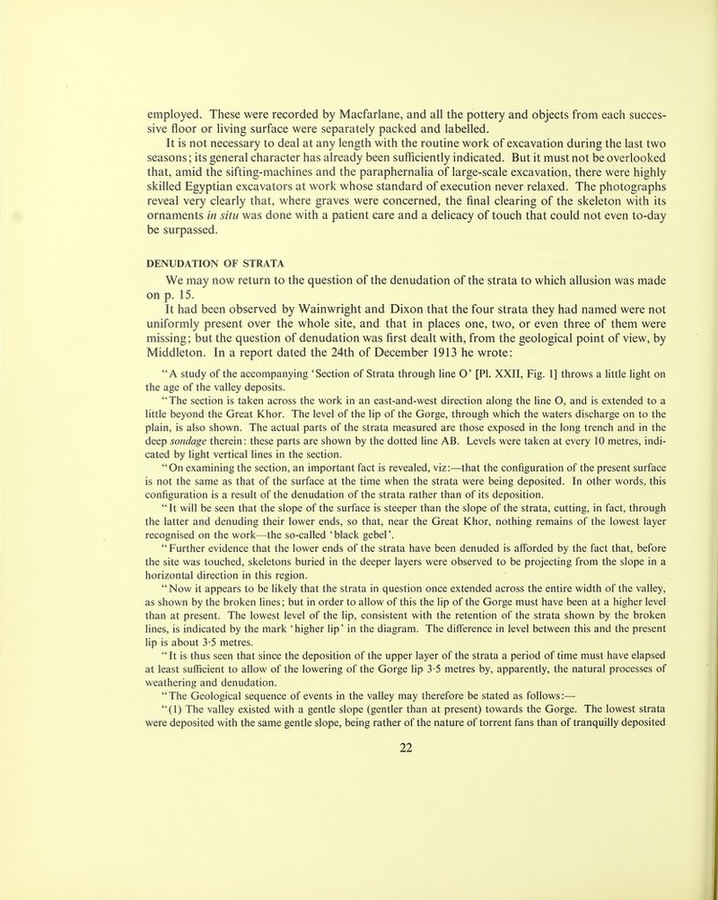 employed. These were recorded by Macfarlane, and all the pottery and objects from each succes- sive floor or living surface were separately packed and labelled. It is not necessary to deal at any length with the routine work of excavation during the last two seasons; its general character has already been sufficiently indicated. But it must not be overlooked that, amid the sifting-machines and the paraphernalia of large-scale excavation, there were highly skilled Egyptian excavators at work whose standard of execution never relaxed. The photographs reveal very clearly that, where graves were concerned, the final clearing of the skeleton with its ornaments in situ was done with a patient care and a delicacy of touch that could not even to-day be surpassed. DENUDATION OF STRATA We may now return to the question of the denudation of the strata to which allusion was made on p. 15. It had been observed by Wainwright and Dixon that the four strata they had named were not uniformly present over the whole site, and that in places one, two, or even three of them were missing; but the question of denudation was first dealt with, from the geological point of view, by Middleton. In a report dated the 24th of December 1913 he wrote: A study of the accompanying 'Section of Strata through line O' [PI. XXII, Fig. 1] throws a little light on the age of the valley deposits. The section is taken across the work in an east-and-west direction along the line O, and is extended to a little beyond the Great Khor. The level of the lip of the Gorge, through which the waters discharge on to the plain, is also shown. The actual parts of the strata measured are those exposed in the long trench and in the deep sondage therein: these parts are shown by the dotted line AB. Levels were taken at every 10 metres, indi- cated by light vertical lines in the section. On examining the section, an important fact is revealed, viz:—that the configuration of the present surface is not the same as that of the surface at the time when the strata were being deposited. In other words, this configuration is a result of the denudation of the strata rather than of its deposition.  It will be seen that the slope of the surface is steeper than the slope of the strata, cutting, in fact, through the latter and denuding their lower ends, so that, near the Great Khor, nothing remains of the lowest layer recognised on the work—the so-called 'black gebel'.  Further evidence that the lower ends of the strata have been denuded is afforded by the fact that, before the site was touched, skeletons buried in the deeper layers were observed to be projecting from the slope in a horizontal direction in this region. Now it appears to be likely that the strata in question once extended across the entire width of the valley, as shown by the broken lines; but in order to allow of this the lip of the Gorge must have been at a higher level than at present. The lowest level of the lip, consistent with the retention of the strata shown by the broken lines, is indicated by the mark ' higher lip' in the diagram. The difference in level between this and the present lip is about 3-5 metres. It is thus seen that since the deposition of the upper layer of the strata a period of time must have elapsed at least sufficient to allow of the lowering of the Gorge lip 3-5 metres by, apparently, the natural processes of weathering and denudation. The Geological sequence of events in the valley may therefore be stated as follows:— (1) The valley existed with a gentle slope (gentler than at present) towards the Gorge. The lowest strata were deposited with the same gentle slope, being rather of the nature of torrent fans than of tranquilly deposited