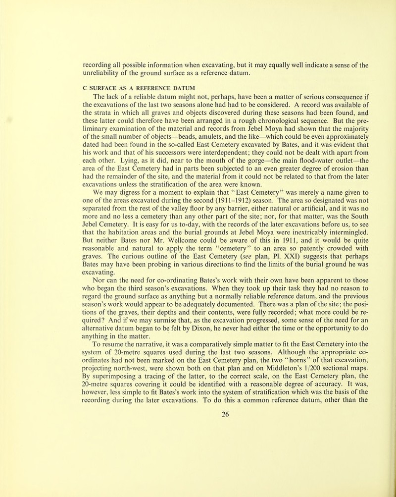 recording all possible information when excavating, but it may equally well indicate a sense of the unreliability of the ground surface as a reference datum. C SURFACE AS A REFERENCE DATUM The lack of a reliable datum might not, perhaps, have been a matter of serious consequence if the excavations of the last two seasons alone had had to be considered. A record was available of the strata in which all graves and objects discovered during these seasons had been found, and these latter could therefore have been arranged in a rough chronological sequence. But the pre- liminary examination of the material and records from Jebel Moya had shown that the majority of the small number of objects—beads, amulets, and the like—which could be even approximately dated had been found in the so-called East Cemetery excavated by Bates, and it was evident that his work and that of his successors were interdependent; they could not be dealt with apart from each other. Lying, as it did, near to the mouth of the gorge—the main flood-water outlet—the area of the East Cemetery had in parts been subjected to an even greater degree of erosion than had the remainder of the site, and the material from it could not be related to that from the later excavations unless the stratification of the area were known. We may digress for a moment to explain that East Cemetery was merely a name given to one of the areas excavated during the second (1911-1912) season. The area so designated was not separated from the rest of the valley floor by any barrier, either natural or artificial, and it was no more and no less a cemetery than any other part of the site; nor, for that matter, was the South Jebel Cemetery. It is easy for us to-day, with the records of the later excavations before us, to see that the habitation areas and the burial grounds at Jebel Moya were inextricably intermingled. But neither Bates nor Mr. Wellcome could be aware of this in 1911, and it would be quite reasonable and natural to apply the term cemetery to an area so patently crowded with graves. The curious outline of the East Cemetery (see plan, PI. XXI) suggests that perhaps Bates may have been probing in various directions to find the limits of the burial ground he was excavating. Nor can the need for co-ordinating Bates's work with their own have been apparent to those who began the third season's excavations. When they took up their task they had no reason to regard the ground surface as anything but a normally reliable reference datum, and the previous season's work would appear to be adequately documented. There was a plan of the site; the posi- tions of the graves, their depths and their contents, were fully recorded; what more could be re- quired? And if we may surmise that, as the excavation progressed, some sense of the need for an alternative datum began to be felt by Dixon, he never had either the time or the opportunity to do anything in the matter. To resume the narrative, it was a comparatively simple matter to fit the East Cemetery into the system of 20-metre squares used during the last two seasons. Although the appropriate co- ordinates had not been marked on the East Cemetery plan, the two horns of that excavation, projecting north-west, were shown both on that plan and on Middleton's 1/200 sectional maps. By superimposing a tracing of the latter, to the correct scale, on the East Cemetery plan, the 20-metre squares covering it could be identified with a reasonable degree of accuracy. It was, however, less simple to fit Bates's work into the system of stratification which was the basis of the recording during the later excavations. To do this a common reference datum, other than the