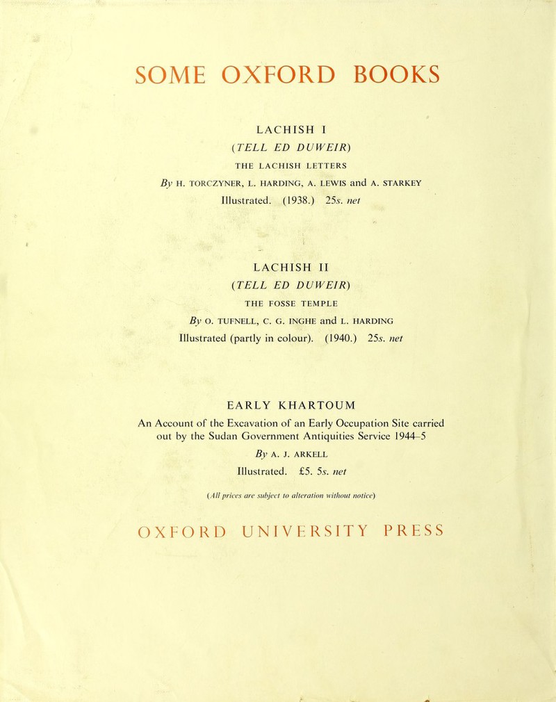 SOME OXFORD BOOKS LACHISH I {TELL ED DUWEIR) THE LACHISH LETTERS By H. TORCZYNER, L. HARDING, A. LEWIS and A. STARKEY Illustrated. (1938.) 25s. net LACHISH II {TELL ED DUWEIR) THE FOSSE TEMPLE By O. TUFNELL, C. G. INGHE and L. HARDING Illustrated (partly in colour). (1940.) 25s. net EARLY KHARTOUM An Account of the Excavation of an Early Occupation Site carried out by the Sudan Government Antiquities Service 1944-5 By A. J. ARKELL Illustrated. £5. 5s. net (All prices are subject to alteration without notice) OXFORD UNIVERSITY PRESS
