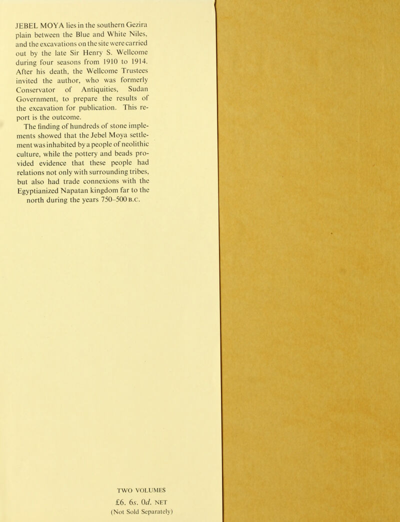 JEBEL MOYA lies in the southern Gezira plain between the Blue and White Niles, and the excavations on the site were carried out by the late Sir Henry S. Wellcome during four seasons from 1910 to 1914. After his death, the Wellcome Trustees invited the author, who was formerly Conservator of Antiquities, Sudan Government, to prepare the results of the excavation for publication. This re- port is the outcome. The finding of hundreds of stone imple- ments showed that the Jebel Moya settle- ment was inhabited by a people of neolithic culture, while the pottery and beads pro- vided evidence that these people had relations not only with surrounding tribes, but also had trade connexions with the Egyptianized Napatan kingdom far to the north during the years 750-500 B.C. TWO VOLUMES £6. 6s. Od. net (Not Sold Separately)