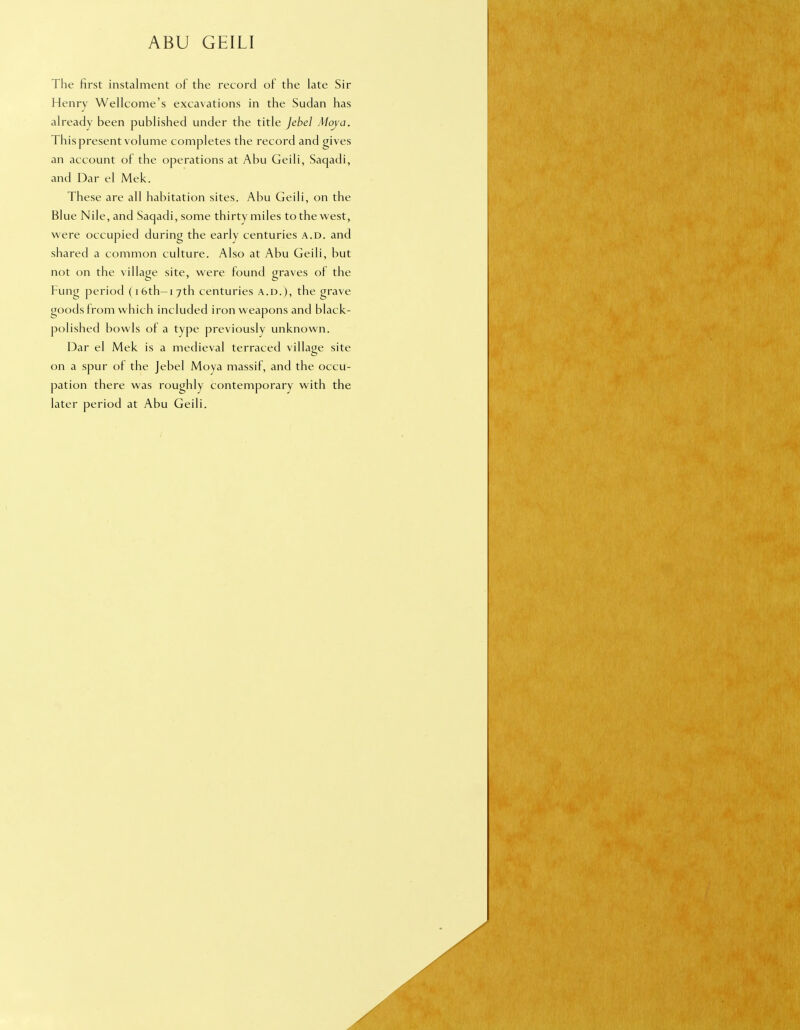 ABU GEILI The first instalment of the record of the late Sir Henry Wellcome's excavations in the Sudan has already been published under the title Jebel Moya. This present volume completes the record and gives an account of the operations at Abu Geili, Saqadi, and Dar el Mek. These are all habitation sites. Abu Geili, on the Blue Nile, and Saqadi, some thirty miles to the west, were occupied during the early centuries a.d. and shared a common culture. Also at Abu Geili, but not on the village site, were found graves of the Fung period (i6th-i7th centuries a.d.), the grave goods from which included iron weapons and black- polished bowls of a type previously unknown. Dar el Mek is a medieval terraced village site on a spur of the Jebel Moya massif, and the occu- pation there was roughly contemporary with the later period at Abu Geili.
