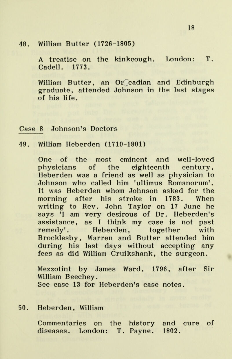 18 48. William Butter (1726-1805) A treatise on the kinkcough. London: T. Cadell. 1773. William Butter, an Orcadian and Edinburgh graduate, attended Johnson in the last stages of his life. Case 8 Johnson's Doctors 49. William Heberden (1710-1801) One of the most eminent and well-loved physicians of the eighteenth century, Heberden was a friend as well as physician to Johnson who called him 'ultimus Romanorum'. It was Heberden whom Johnson asked for the morning after his stroke in 1783. When writing to Rev. John Taylor on 17 June he says 'I am very desirous of Dr. Heberden's assistance, as I think my case is not past remedy*. Heberden, together with Brocklesby, Warren and Butter attended him during his last days without accepting any fees as did William Cruikshank, the surgeon. Mezzotint by James Ward, 1796, after Sir William Beechey. See case 13 for Heberden's case notes. 50. Heberden, William Commentaries on the history and cure of diseases. London: T. Payne. 1802.