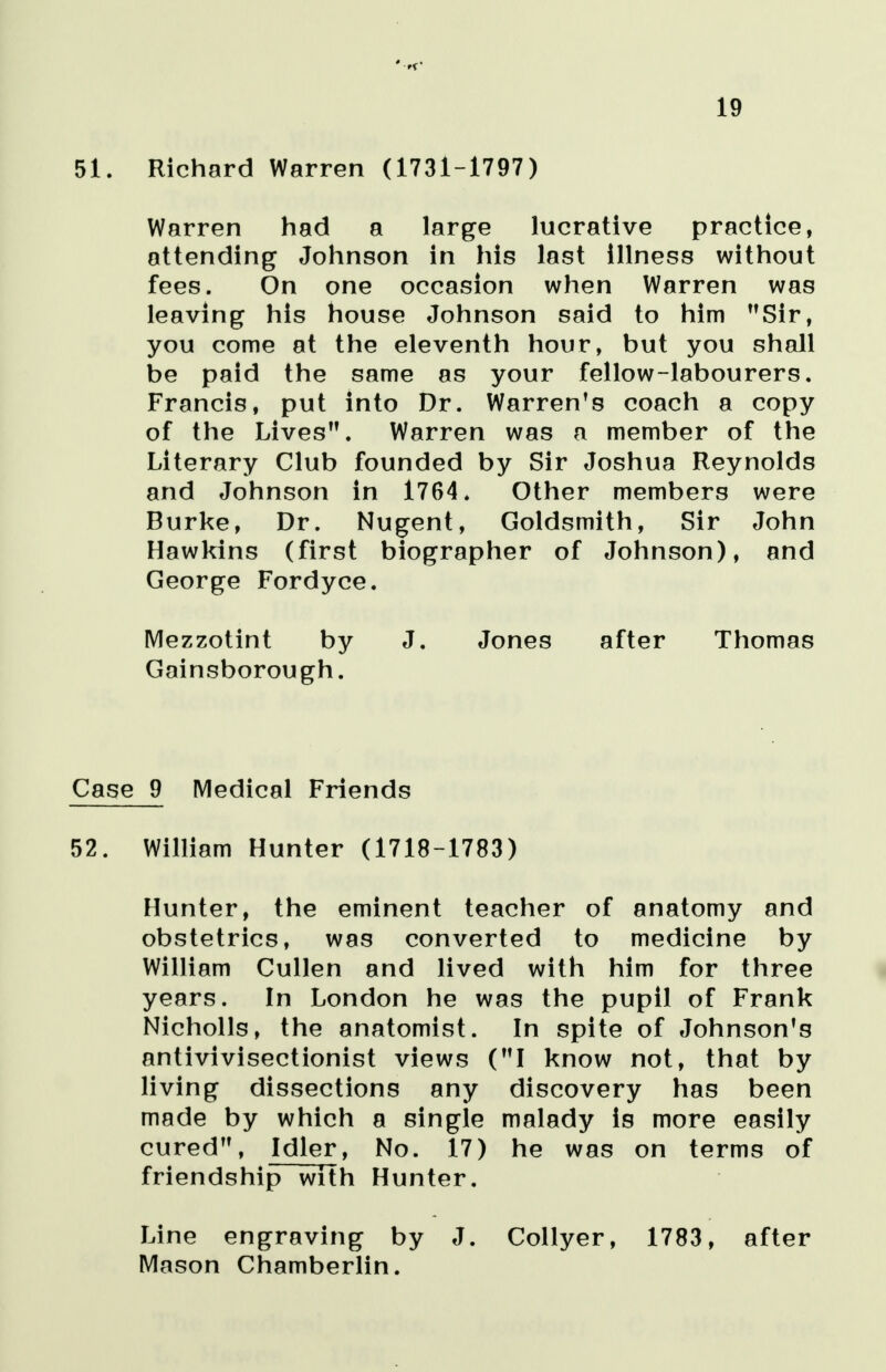 19 51. Richard Warren (1731-1797) Warren had a large lucrative practice, attending Johnson in his last illness without fees. On one occasion when Warren was leaving his house Johnson said to him Sir, you come at the eleventh hour, but you shall be paid the same as your fellow-labourers. Francis, put into Dr. Warren's coach a copy of the Lives. Warren was a member of the Literary Club founded by Sir Joshua Reynolds and Johnson in 1764. Other members were Burke, Dr. Nugent, Goldsmith, Sir John Hawkins (first biographer of Johnson), and George Fordyce. Mezzotint by J. Jones after Thomas Gainsborough. Case 9 Medical Friends 52. William Hunter (1718-1783) Hunter, the eminent teacher of anatomy and obstetrics, was converted to medicine by William Cullen and lived with him for three years. In London he was the pupil of Frank Nicholls, the anatomist. In spite of Johnson's antivivisectionist views (I know not, that by living dissections any discovery has been made by which a single malady is more easily cured, Idler, No. 17) he was on terms of friendship with Hunter. Line engraving by J. Collyer, 1783, after Mason Chamberlin.