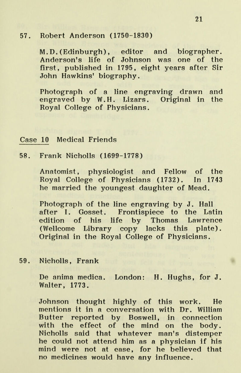 21 57. Robert Anderson (1750-1830) M.D. (Edinburgh), editor and biographer. Anderson's life of Johnson was one of the first, published in 1795, eight years after Sir John Hawkins' biography. Photograph of a line engraving drawn and engraved by W.H. Lizars. Original in the Royal College of Physicians. Case 10 Medical Friends 58. Frank Nicholls (1699-1778) Anatomist, physiologist and Fellow of the Royal College of Physicians (1732). In 1743 he married the youngest daughter of Mead. Photograph of the line engraving by J. Hall after I. Gosset. Frontispiece to the Latin edition of his life by Thomas Lawrence (Wellcome Library copy lacks this plate). Original in the Royal College of Physicians. 59. Nicholls, Frank De anima medica. London: H. Hughs, for J. Walter, 1773. Johnson thought highly of this work. He mentions it in a conversation with Dr. William Butter reported by Boswell, in connection with the effect of the mind on the body. Nicholls said that whatever man's distemper he could not attend him as a physician if his mind were not at ease, for he believed that no medicines would have any influence.
