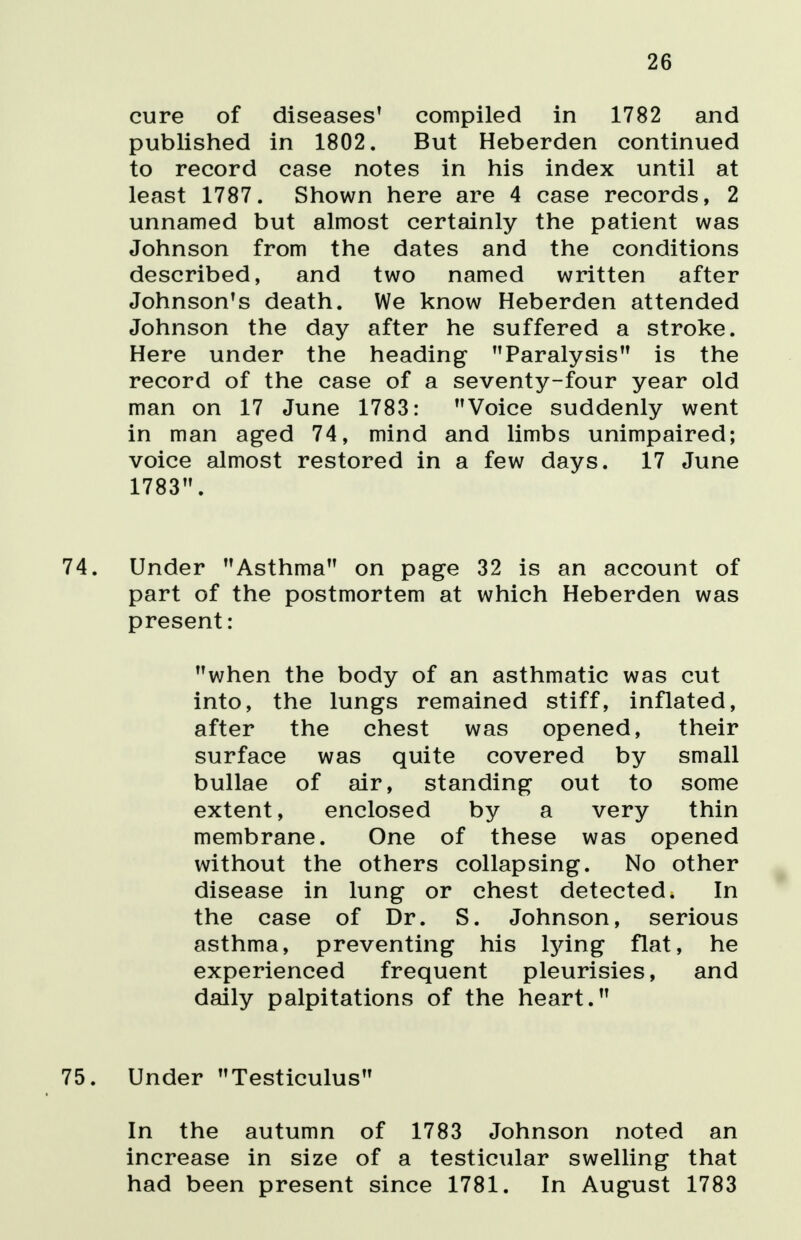 26 cure of diseases' compiled in 1782 and published in 1802. But Heberden continued to record case notes in his index until at least 1787. Shown here are 4 case records, 2 unnamed but almost certainly the patient was Johnson from the dates and the conditions described, and two named written after Johnson's death. We know Heberden attended Johnson the day after he suffered a stroke. Here under the heading Paralysis is the record of the case of a seventy-four year old man on 17 June 1783: Voice suddenly went in man aged 74, mind and limbs unimpaired; voice almost restored in a few days. 17 June 1783. 74. Under Asthma on page 32 is an account of part of the postmortem at which Heberden was present: when the body of an asthmatic was cut into, the lungs remained stiff, inflated, after the chest was opened, their surface was quite covered by small bullae of air, standing out to some extent, enclosed by a very thin membrane. One of these was opened without the others collapsing. No other disease in lung or chest detected. In the case of Dr. S. Johnson, serious asthma, preventing his lying flat, he experienced frequent pleurisies, and daily palpitations of the heart. 75. Under Testiculus In the autumn of 1783 Johnson noted an increase in size of a testicular swelling that had been present since 1781. In August 1783