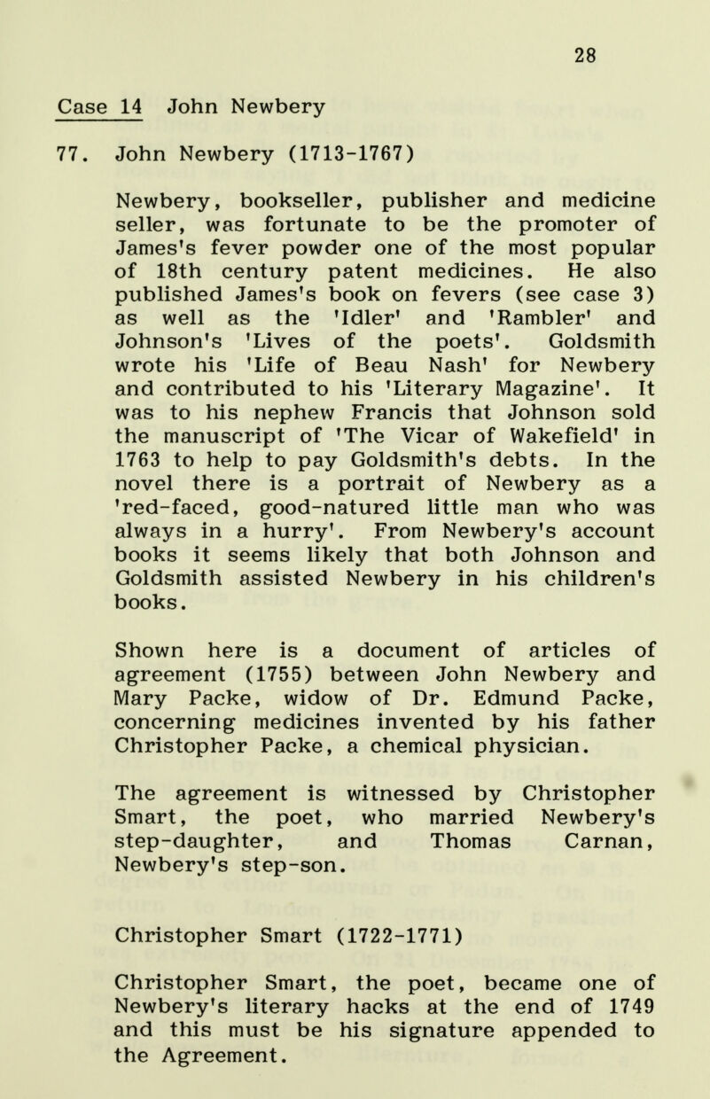 28 14 John Newbery John Newbery (1713-1767) Newbery, bookseller, publisher and medicine seller, was fortunate to be the promoter of JamesTs fever powder one of the most popular of 18th century patent medicines. He also published James's book on fevers (see case 3) as well as the 'Idler' and 'Rambler' and Johnson's 'Lives of the poets'. Goldsmith wrote his 'Life of Beau Nash' for Newbery and contributed to his 'Literary Magazine'. It was to his nephew Francis that Johnson sold the manuscript of 'The Vicar of Wakefield' in 1763 to help to pay Goldsmith's debts. In the novel there is a portrait of Newbery as a 'red-faced, good-natured little man who was always in a hurry'. From Newbery's account books it seems likely that both Johnson and Goldsmith assisted Newbery in his children's books. Shown here is a document of articles of agreement (1755) between John Newbery and Mary Packe, widow of Dr. Edmund Packe, concerning medicines invented by his father Christopher Packe, a chemical physician. The agreement is witnessed by Christopher Smart, the poet, who married Newbery's step-daughter, and Thomas Carnan, Newbery's step-son. Christopher Smart (1722-1771) Christopher Smart, the poet, became one of Newbery's literary hacks at the end of 1749 and this must be his signature appended to the Agreement.