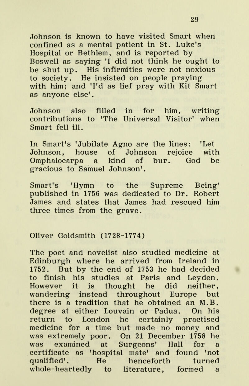 29 Johnson is known to have visited Smart when confined as a mental patient in St. Luke's Hospital or Bethlem, and is reported by Boswell as saying 'I did not think he ought to be shut up. His infirmities were not noxious to society. He insisted on people praying with him; and 'I'd as lief pray with Kit Smart as anyone else'. Johnson also filled in for him, writing contributions to 'The Universal Visitor' when Smart fell ill. In Smart's 'Jubilate Agno are the lines: 'Let Johnson, house of Johnson rejoice with Omphalocarpa a kind of bur. God be gracious to Samuel Johnson'. Smart's 'Hymn to the Supreme Being' published in 1756 was dedicated to Dr. Robert James and states that James had rescued him three times from the grave. Oliver Goldsmith (1728-1774) The poet and novelist also studied medicine at Edinburgh where he arrived from Ireland in 1752. But by the end of 1753 he had decided to finish his studies at Paris and Leyden. However it is thought he did neither, wandering instead throughout Europe but there is a tradition that he obtained an M.B. degree at either Louvain or Padua. On his return to London he certainly practised medicine for a time but made no money and was extremely poor. On 21 December 1758 he was examined at Surgeons' Hall for a certificate as 'hospital mate' and found 'not qualified'. He henceforth turned whole-heartedly to literature, formed a