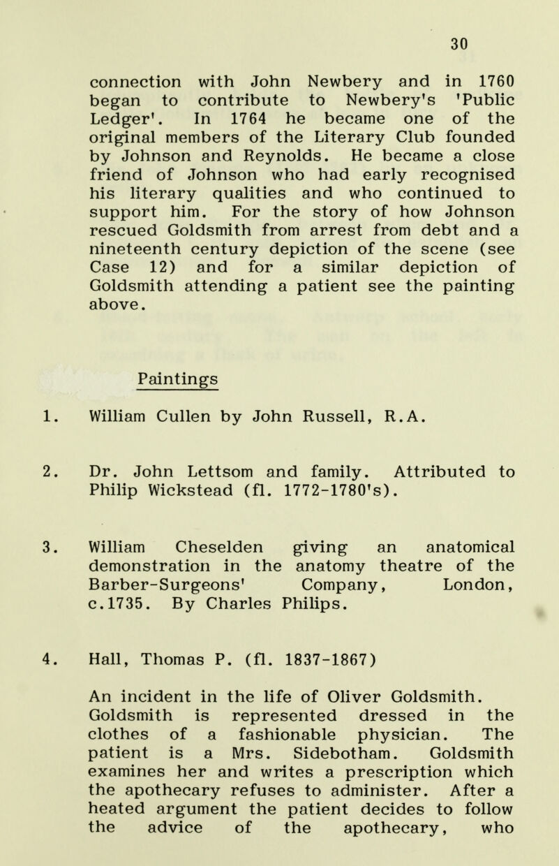 30 connection with John Newbery and in 1760 began to contribute to Newbery's 'Public Ledger1. In 1764 he became one of the original members of the Literary Club founded by Johnson and Reynolds. He became a close friend of Johnson who had early recognised his literary qualities and who continued to support him. For the story of how Johnson rescued Goldsmith from arrest from debt and a nineteenth century depiction of the scene (see Case 12) and for a similar depiction of Goldsmith attending a patient see the painting above. Paintings 1. William Cullen by John Russell, R.A. 2. Dr. John Lettsom and family. Attributed to Philip Wickstead (fl. 1772-1780ts). 3. William Cheselden giving an anatomical demonstration in the anatomy theatre of the Barber-Surgeons' Company, London, c.1735. By Charles Philips. 4. Hall, Thomas P. (fl. 1837-1867) An incident in the life of Oliver Goldsmith. Goldsmith is represented dressed in the clothes of a fashionable physician. The patient is a Mrs. Sidebotham. Goldsmith examines her and writes a prescription which the apothecary refuses to administer. After a heated argument the patient decides to follow the advice of the apothecary, who