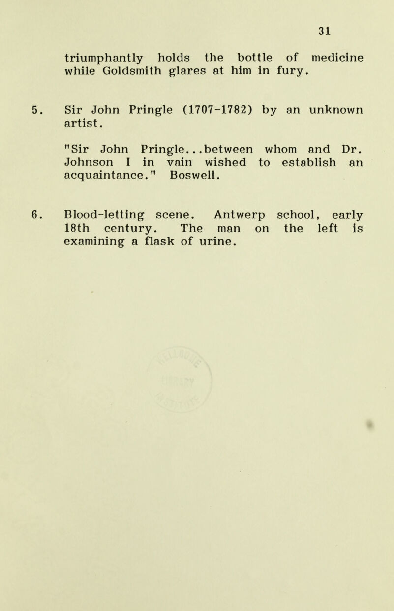 31 triumphantly holds the bottle of medicine while Goldsmith glares at him in fury. 5. Sir John Pringle (1707-1782) by an unknown artist. Sir John Pringle.. .between whom and Dr. Johnson I in vain wished to establish an acquaintance.,f Bos well. 6. Blood-letting scene. Antwerp school, early 18th century. The man on the left is examining a flask of urine.