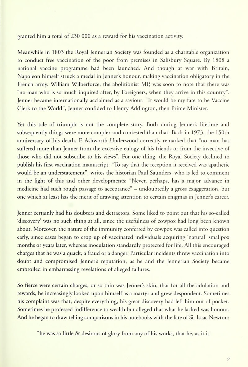 Meanwhile in 1803 the Royal Jennerian Society was founded as a charitable organization to conduct free vaccination of the poor from premises in Salisbury Square. By 1808 a national vaccine programme had been launched. And though at war with Britain, Napoleon himself struck a medal in Jenner's honour, making vaccination obligatory in the French army. William Wilberforce, the abolitionist MP, was soon to note that there was no man who is so much inquired after, by Foreigners, when they arrive in this country. Jenner became internationally acclaimed as a saviour: It would be my fate to be Vaccine Clerk to the World, Jenner confided to Henry Addington, then Prime Minister. Yet this tale of triumph is not the complete story. Both during Jenner's lifetime and subsequently things were more complex and contested than that. Back in 1973, the 150th anniversary of his death, E Ashworth Underwood correctly remarked that no man has suffered more than Jenner from the excessive eulogy of his friends or from the invective of those who did not subscribe to his views. For one thing, the Royal Society declined to publish his first vaccination manuscript. To say that the reception it received was apathetic would be an understatement, writes the historian Paul Saunders, who is led to comment in the light of this and other developments: Never, perhaps, has a major advance in medicine had such rough passage to acceptance - undoubtedly a gross exaggeration, but one which at least has the merit of drawing attention to certain enigmas in Jenner's career. Jenner certainly had his doubters and detractors. Some liked to point out that his so-called 'discovery' was no such thing at all, since the usefulness of cowpox had long been known about. Moreover, the nature of the immunity conferred by cowpox was called into question early, since cases began to crop up of vaccinated individuals acquiring 'natural' smallpox months or years later, whereas inoculation standardly protected for life. All this encouraged charges that he was a quack, a fraud or a danger. Particular incidents threw vaccination into doubt and compromised Jenner's reputation, as he and the Jennerian Society became embroiled in embarrassing revelations of alleged failures. So fierce were certain charges, or so thin was Jenner's skin, that for all the adulation and rewards, he increasingly looked upon himself as a martyr and grew despondent. Sometimes his complaint was that, despite everything, his great discovery had left him out of pocket. Sometimes he professed indifference to wealth but alleged that what he lacked was honour. And he began to draw telling comparisons in his notebooks with the fate of Sir Isaac Newton: he was so little & desirous of glory from any of his works, that he, as it is 9