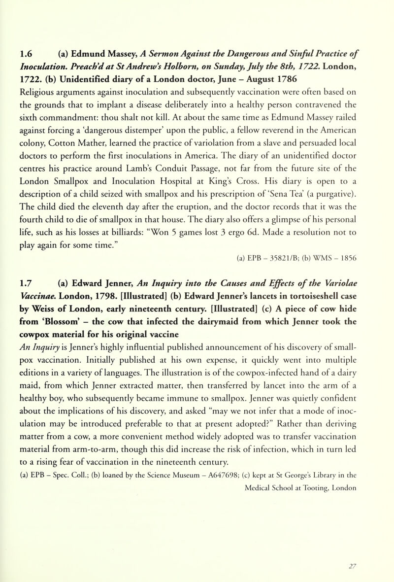 1.6 (a) Edmund Massey, A Sermon Against the Dangerous and Sinful Practice of Inoculation. Preach'd at St Andrew's Holborn, on Sunday, July the 8th, 1722. London, 1722. (b) Unidentified diary of a London doctor, June - August 1786 Religious arguments against inoculation and subsequently vaccination were often based on the grounds that to implant a disease deliberately into a healthy person contravened the sixth commandment: thou shalt not kill. At about the same time as Edmund Massey railed against forcing a 'dangerous distemper' upon the public, a fellow reverend in the American colony, Cotton Mather, learned the practice of variolation from a slave and persuaded local doctors to perform the first inoculations in America. The diary of an unidentified doctor centres his practice around Lamb's Conduit Passage, not far from the future site of the London Smallpox and Inoculation Hospital at King's Cross. His diary is open to a description of a child seized with smallpox and his prescription of'Sena Tea' (a purgative). The child died the eleventh day after the eruption, and the doctor records that it was the fourth child to die of smallpox in that house. The diary also offers a glimpse of his personal life, such as his losses at billiards: Won 5 games lost 3 ergo 6d. Made a resolution not to play again for some time. (a) EPB - 35821/B; (b) WMS - 1856 1.7 (a) Edward Jenner, An Inquiry into the Causes and Effects of the Variolae Vaccinae. London, 1798. [Illustrated] (b) Edward Jenner s lancets in tortoiseshell case by Weiss of London, early nineteenth century. [Illustrated] (c) A piece of cow hide from 'Blossom' - the cow that infected the dairymaid from which Jenner took the cowpox material for his original vaccine An Inquiry is Jenner's highly influential published announcement of his discovery of small- pox vaccination. Initially published at his own expense, it quickly went into multiple editions in a variety of languages. The illustration is of the cowpox-infected hand of a dairy maid, from which Jenner extracted matter, then transferred by lancet into the arm of a healthy boy, who subsequently became immune to smallpox. Jenner was quietly confident about the implications of his discovery, and asked may we not infer that a mode of inoc- ulation may be introduced preferable to that at present adopted? Rather than deriving matter from a cow, a more convenient method widely adopted was to transfer vaccination material from arm-to-arm, though this did increase the risk of infection, which in turn led to a rising fear of vaccination in the nineteenth century. (a) EPB - Spec. Coll.; (b) loaned by the Science Museum - A647698; (c) kept at St Georges Library in the Medical School at Tooting, London