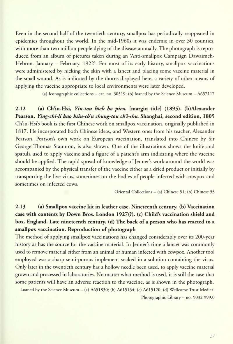 Even in the second half of the twentieth century, smallpox has periodically reappeared in epidemics throughout the world. In the mid-1960s it was endemic in over 30 counties, with more than two million people dying of the disease annually. The photograph is repro- duced from an album of pictures taken during an 'Anti-smallpox Campaign Dawaimeh- Hebron. January - February. 1922'. For most of its early history, smallpox vaccinations were administered by nicking the skin with a lancet and placing some vaccine material in the small wound. As is indicated by the thorns displayed here, a variety of other means of applying the vaccine appropriate to local environments were later developed. (a) Iconographic collections - cat. no. 30519; (b) loaned by the Science Museum - A657117 2.12 (a) Ch'iu-Hsi, Yin-tou liieh ho pien. [margin title] (1895). (b)Alexander Pearson, Ying-chi-li kuo hsin-ch'u chung-tou ch'i-shtu Shanghai, second edition, 1805 Ch'iu-Hsi's book is the first Chinese work on smallpox vaccination, originally published in 1817. He incorporated both Chinese ideas, and Western ones from his teacher, Alexander Pearson. Pearson's own work on European vaccination, translated into Chinese by Sir George Thomas Staunton, is also shown. One of the illustrations shows the knife and spatula used to apply vaccine and a figure of a patient's arm indicating where the vaccine should be applied. The rapid spread of knowledge of Jenner's work around the world was accompanied by the physical transfer of the vaccine either as a dried product or initially by transporting the live virus, sometimes on the bodies of people infected with cowpox and sometimes on infected cows. Oriental Collections - (a) Chinese 51; (b) Chinese 53 2.13 (a) Smallpox vaccine kit in leather case. Nineteenth century, (b) Vaccination case with contents by Down Bros. London 1927(?)« (c) Child's vaccination shield and box. England. Late nineteenth century, (d) The back of a person who has reacted to a smallpox vaccination. Reproduction of photograph The method of applying smallpox vaccinations has changed considerably over its 200-year history as has the source for the vaccine material. In Jenner's time a lancet was commonly used to remove material either from an animal or human infected with cowpox. Another tool employed was a sharp semi-porous implement soaked in a solution containing the virus. Only later in the twentieth century has a hollow needle been used, to apply vaccine material grown and processed in laboratories. No matter what method is used, it is still the case that some patients will have an adverse reaction to the vaccine, as is shown in the photograph. Loaned by the Science Museum - (a) A651830; (b) A615134; (c) A615120; (d) Wellcome Trust Medical Photographic Library - no. 9032 999.0