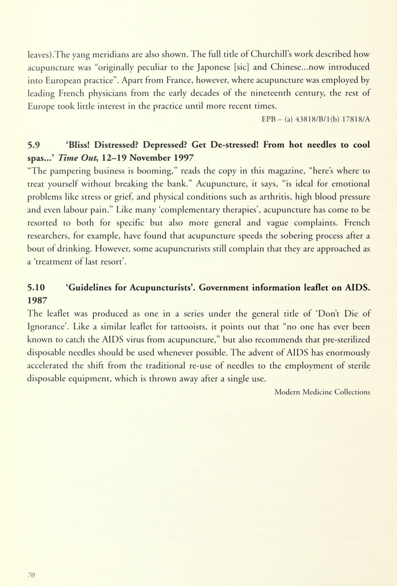 leaves).The yang meridians are also shown. The full title of Churchill's work described how acupuncture was originally peculiar to the Japonese [sic] and Chinese...now introduced into European practice. Apart from France, however, where acupuncture was employed by leading French physicians from the early decades of the nineteenth century, the rest of Europe took little interest in the practice until more recent times. EPB - (a) 43818/B/l(b) 17818/A 5.9 'Bliss! Distressed? Depressed? Get De-stressed! From hot needles to cool spas...' Time Out, 12-19 November 1997 The pampering business is booming, reads the copy in this magazine, here's where to treat yourself without breaking the bank. Acupuncture, it says, is ideal for emotional problems like stress or grief, and physical conditions such as arthritis, high blood pressure and even labour pain. Like many 'complementary therapies', acupuncture has come to be resorted to both for specific but also more general and vague complaints. French researchers, for example, have found that acupuncture speeds the sobering process after a bout of drinking. However, some acupuncturists still complain that they are approached as a 'treatment of last resort'. 5.10 'Guidelines for Acupuncturists'. Government information leaflet on AIDS. 1987 The leaflet was produced as one in a series under the general title of 'Don't Die of Ignorance'. Like a similar leaflet for tattooists, it points out that no one has ever been known to catch the AIDS virus from acupuncture, but also recommends that pre-sterilized disposable needles should be used whenever possible. The advent of AIDS has enormously accelerated the shift from the traditional re-use of needles to the employment of sterile disposable equipment, which is thrown away after a single use. Modern Medicine Collections