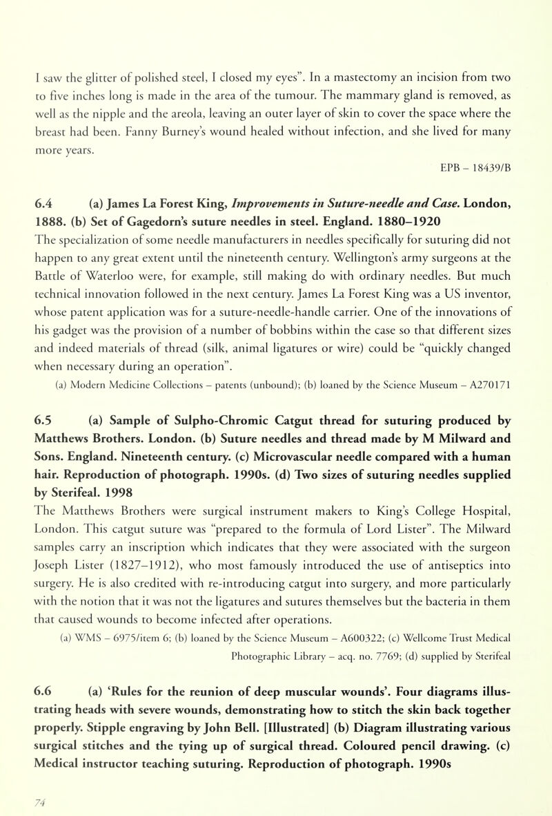 I saw the glitter of polished steel, I closed my eyes. In a mastectomy an incision from two to five inches long is made in the area of the tumour. The mammary gland is removed, as well as the nipple and the areola, leaving an outer layer of skin to cover the space where the breast had been. Fanny Burney's wound healed without infection, and she lived for many more years. EPB - 18439/B 6.4 (a) James La Forest King, Improvements in Suture-needle and Case. London, 1888. (b) Set of Gagedorn's suture needles in steel. England. 1880-1920 The specialization of some needle manufacturers in needles specifically for suturing did not happen to any great extent until the nineteenth century. Wellington's army surgeons at the Battle of Waterloo were, for example, still making do with ordinary needles. But much technical innovation followed in the next century. James La Forest King was a US inventor, whose patent application was for a suture-needle-handle carrier. One of the innovations of his gadget was the provision of a number of bobbins within the case so that different sizes and indeed materials of thread (silk, animal ligatures or wire) could be quickly changed when necessary during an operation. (a) Modern Medicine Collections - patents (unbound); (b) loaned by the Science Museum - A270171 6.5 (a) Sample of Sulpho-Chromic Catgut thread for suturing produced by Matthews Brothers. London, (b) Suture needles and thread made by M Milward and Sons. England. Nineteenth century, (c) Microvascular needle compared with a human hair. Reproduction of photograph. 1990s, (d) Two sizes of suturing needles supplied by Sterifeal. 1998 The Matthews Brothers were surgical instrument makers to King's College Hospital, London. This catgut suture was prepared to the formula of Lord Lister. The Milward samples carry an inscription which indicates that they were associated with the surgeon Joseph Lister (1827-1912), who most famously introduced the use of antiseptics into surgery. He is also credited with re-introducing catgut into surgery, and more particularly with the notion that it was not the ligatures and sutures themselves but the bacteria in them that caused wounds to become infected after operations. (a) WMS - 6975/item 6; (b) loaned by the Science Museum - A600322; (c) Wellcome Trust Medical Photographic Library - acq. no. 7769; (d) supplied by Sterifeal 6.6 (a) 'Rules for the reunion of deep muscular wounds'. Four diagrams illus- trating heads with severe wounds, demonstrating how to stitch the skin back together properly. Stipple engraving by John Bell. [Illustrated] (b) Diagram illustrating various surgical stitches and the tying up of surgical thread. Coloured pencil drawing, (c) Medical instructor teaching suturing. Reproduction of photograph. 1990s
