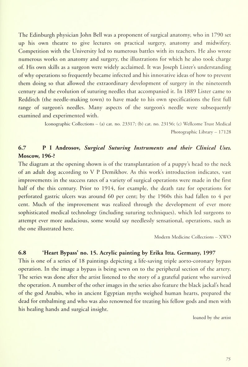 The Edinburgh physician John Bell was a proponent of surgical anatomy, who in 1790 set up his own theatre to give lectures on practical surgery, anatomy and midwifery. Competition with the University led to numerous battles with its teachers. He also wrote numerous works on anatomy and surgery, the illustrations for which he also took charge of. His own skills as a surgeon were widely acclaimed. It was Joseph Lister's understanding of why operations so frequently became infected and his innovative ideas of how to prevent them doing so that allowed the extraordinary development of surgery in the nineteenth century and the evolution of suturing needles that accompanied it. In 1889 Lister came to Redditch (the needle-making town) to have made to his own specifications the first full range of surgeon's needles. Many aspects of the surgeon's needle were subsequently examined and experimented with. Iconographic Collections - (a) cat. no. 23317; (b) cat. no. 23156; (c) Wellcome Trust Medical Photographic Library - 17128 6.7 P I Androsov, Surgical Suturing Instruments and their Clinical Uses. Moscow, 196-? The diagram at the opening shown is of the transplantation of a puppy's head to the neck of an adult dog according to V P Demikhov. As this work's introduction indicates, vast improvements in the success rates of a variety of surgical operations were made in the first half of the this century. Prior to 1914, for example, the death rate for operations for perforated gastric ulcers was around 60 per cent; by the 1960s this had fallen to 4 per cent. Much of the improvement was realized through the development of ever more sophisticated medical technology (including suturing techniques), which led surgeons to attempt ever more audacious, some would say needlessly sensational, operations, such as the one illustrated here. Modern Medicine Collections - XWO 6.8 'Heart Bypass' no. 15. Acrylic painting by Erika Itta. Germany, 1997 This is one of a series of 18 paintings depicting a life-saving triple aorto-coronary bypass operation. In the image a bypass is being sewn on to the peripheral section of the artery. The series was done after the artist listened to the story of a grateful patient who survived the operation. A number of the other images in the series also feature the black jackal's head of the god Anubis, who in ancient Egyptian myths weighed human hearts, prepared the dead for embalming and who was also renowned for treating his fellow gods and men with his healing hands and surgical insight. loaned by the artist