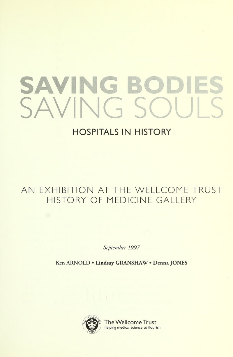 SAVING BODIES SAVING SOULS HOSPITALS IN HISTORY AN EXHIBITION AT THE WELLCOME TRUST HISTORY OF MEDICINE GALLERY September 1997 Ken ARNOLD • Lindsay GRANSHAW • Denna JONES The Wellcome Trust helping medical science to flourish