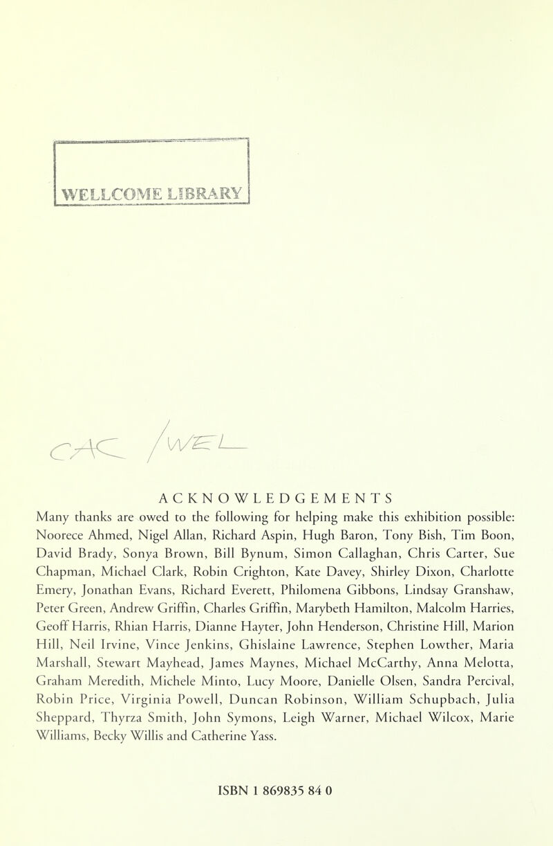 WELLCOME LIBRARY ACKNOWLEDGEMENTS Many thanks are owed to the following for helping make this exhibition possible: Noorece Ahmed, Nigel Allan, Richard Aspin, Hugh Baron, Tony Bish, Tim Boon, David Brady, Sonya Brown, Bill Bynum, Simon Callaghan, Chris Carter, Sue Chapman, Michael Clark, Robin Crighton, Kate Davey, Shirley Dixon, Charlotte Emery, Jonathan Evans, Richard Everett, Philomena Gibbons, Lindsay Granshaw, Peter Green, Andrew Griffin, Charles Griffin, Marybeth Hamilton, Malcolm Harries, Geoff Harris, Rhian Harris, Dianne Hayter, John Henderson, Christine Hill, Marion Hill, Neil Irvine, Vince Jenkins, Ghislaine Lawrence, Stephen Lowther, Maria Marshall, Stewart Mayhead, James Maynes, Michael McCarthy, Anna Melotta, Graham Meredith, Michele Minto, Lucy Moore, Danielle Olsen, Sandra Percival, Robin Price, Virginia Powell, Duncan Robinson, William Schupbach, Julia Sheppard, Thyrza Smith, John Symons, Leigh Warner, Michael Wilcox, Marie Williams, Becky Willis and Catherine Yass.