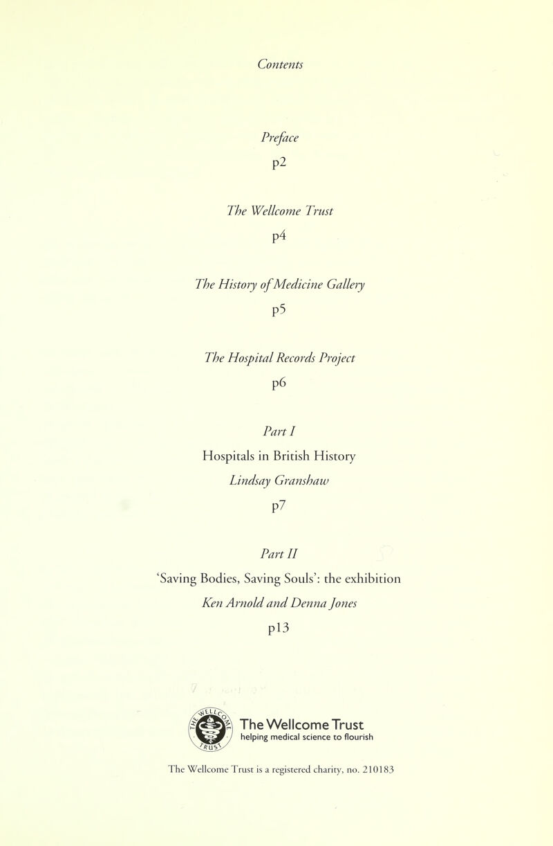 Contents Preface P2 The Wellcome Trust P4 The History of Medicine Gallery P5 The Hospital Records Project P6 Parti Hospitals in British History Lindsay Granshaw P7 Part II 'Saving Bodies, Saving Souls': the exhibition Ken Arnold and Denna Jones P13 Pi The Wellcome Trust helping medical science to flourish The Wellcome Trust is a registered charity, no. 210183