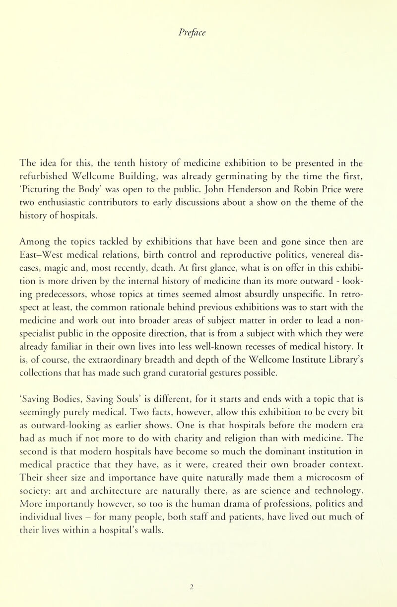 Preface The idea for this, the tenth history of medicine exhibition to be presented in the refurbished Wellcome Building, was already germinating by the time the first, 'Picturing the Body' was open to the public. John Henderson and Robin Price were two enthusiastic contributors to early discussions about a show on the theme of the history of hospitals. Among the topics tackled by exhibitions that have been and gone since then are East-West medical relations, birth control and reproductive politics, venereal dis- eases, magic and, most recently, death. At first glance, what is on offer in this exhibi- tion is more driven by the internal history of medicine than its more outward - look- ing predecessors, whose topics at times seemed almost absurdly unspecific. In retro- spect at least, the common rationale behind previous exhibitions was to start with the medicine and work out into broader areas of subject matter in order to lead a non- specialist public in the opposite direction, that is from a subject with which they were already familiar in their own lives into less well-known recesses of medical history. It is, of course, the extraordinary breadth and depth of the Wellcome Institute Library's collections that has made such grand curatorial gestures possible. 'Saving Bodies, Saving Souls' is different, for it starts and ends with a topic that is seemingly purely medical. Two facts, however, allow this exhibition to be every bit as outward-looking as earlier shows. One is that hospitals before the modern era had as much if not more to do with charity and religion than with medicine. The second is that modern hospitals have become so much the dominant institution in medical practice that they have, as it were, created their own broader context. Their sheer size and importance have quite naturally made them a microcosm of society: art and architecture are naturally there, as are science and technology. More importantly however, so too is the human drama of professions, politics and individual lives - for many people, both staff and patients, have lived out much of their lives within a hospital's walls.