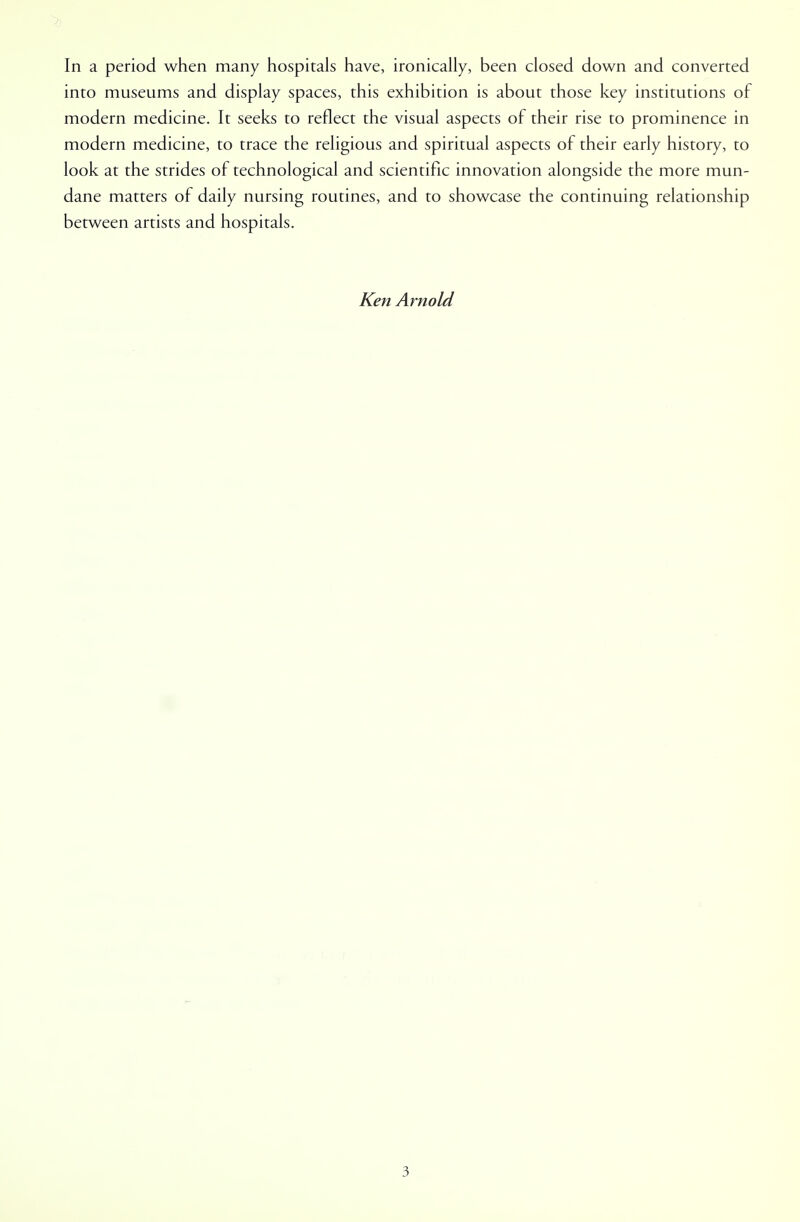 into museums and display spaces, this exhibition is about those key institutions of modern medicine. It seeks to reflect the visual aspects of their rise to prominence in modern medicine, to trace the religious and spiritual aspects of their early history, to look at the strides of technological and scientific innovation alongside the more mun- dane matters of daily nursing routines, and to showcase the continuing relationship between artists and hospitals. Ken Arnold 3
